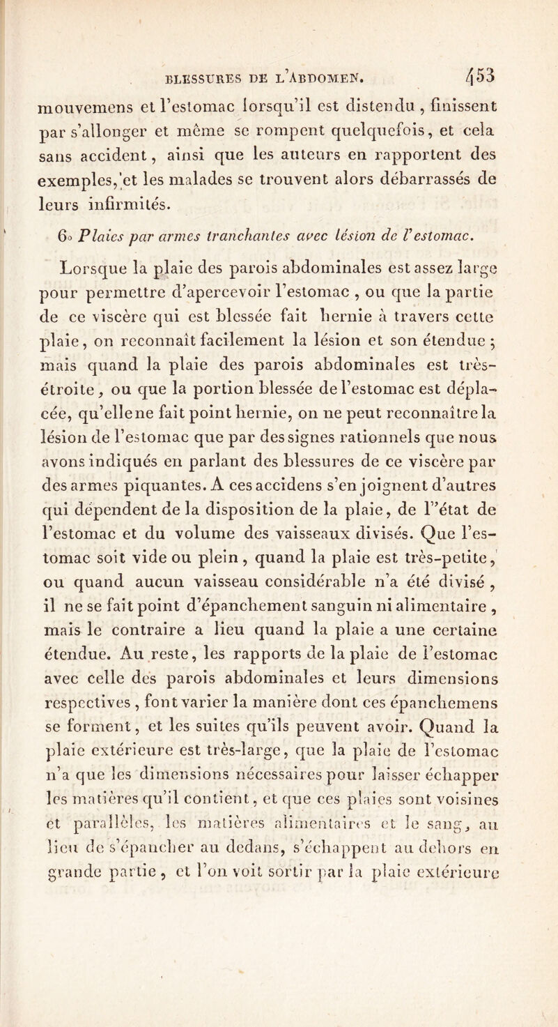 mouvemens et l’estomac lorsqu’il est distendu , finissent par s’allonger et même se rompent quelquefois, et cela sans accident, ainsi que les auteurs en rapportent des exemples,’et les malades se trouvent alors débarrassés de leurs infirmités. 60 Plaies par armes tranchantes avec lésion de Vestomac. Lorsque la plaie des parois abdominales est assez large pour permettre d’apercevoir l’estomac , ou que la partie de ce viscère qui est blessée fait hernie à travers cette plaie, on reconnaît facilement la lésion et son étendue; mais quand la plaie des parois abdominales est très- étroite, ou que la portion blessée de l’estomac est dépla- cée, qu’elle ne fait point hernie, on ne peut reconnaître la lésion de l’estomac que par des signes rationnels que nous avons indiqués en parlant des blessures de ce viscère par des armes piquantes. A cesaccidens s’enjoignent d’autres qui dépendent de la disposition de la plaie, de l’état de l’estomac et du volume des vaisseaux divisés. Que l’es- tomac soit vide ou plein , quand la plaie est très-petite, ou quand aucun vaisseau considérable n’a été divisé , il ne se fait point d’épanchement sanguin ni alimentaire , mais le contraire a lieu quand la plaie a une certaine étendue. Au reste, les rapports de la plaie de l’estomac avec celle des parois abdominales et leurs dimensions respectives , font varier la manière dont ces épanchemens se forment, et les suites qu’ils peuvent avoir. Quand la plaie extérieure est très-large, que la plaie de l’estomac n’a que les dimensions nécessaires pour laisser échapper les matières qu’il contient, et que ces plaies sont voisines et parallèles, les matières alimentaires et le sang, au lieu de s’épancher au dedans, s’échappent au dehors en grande partie , et l’on voit sortir par la plaie extérieure