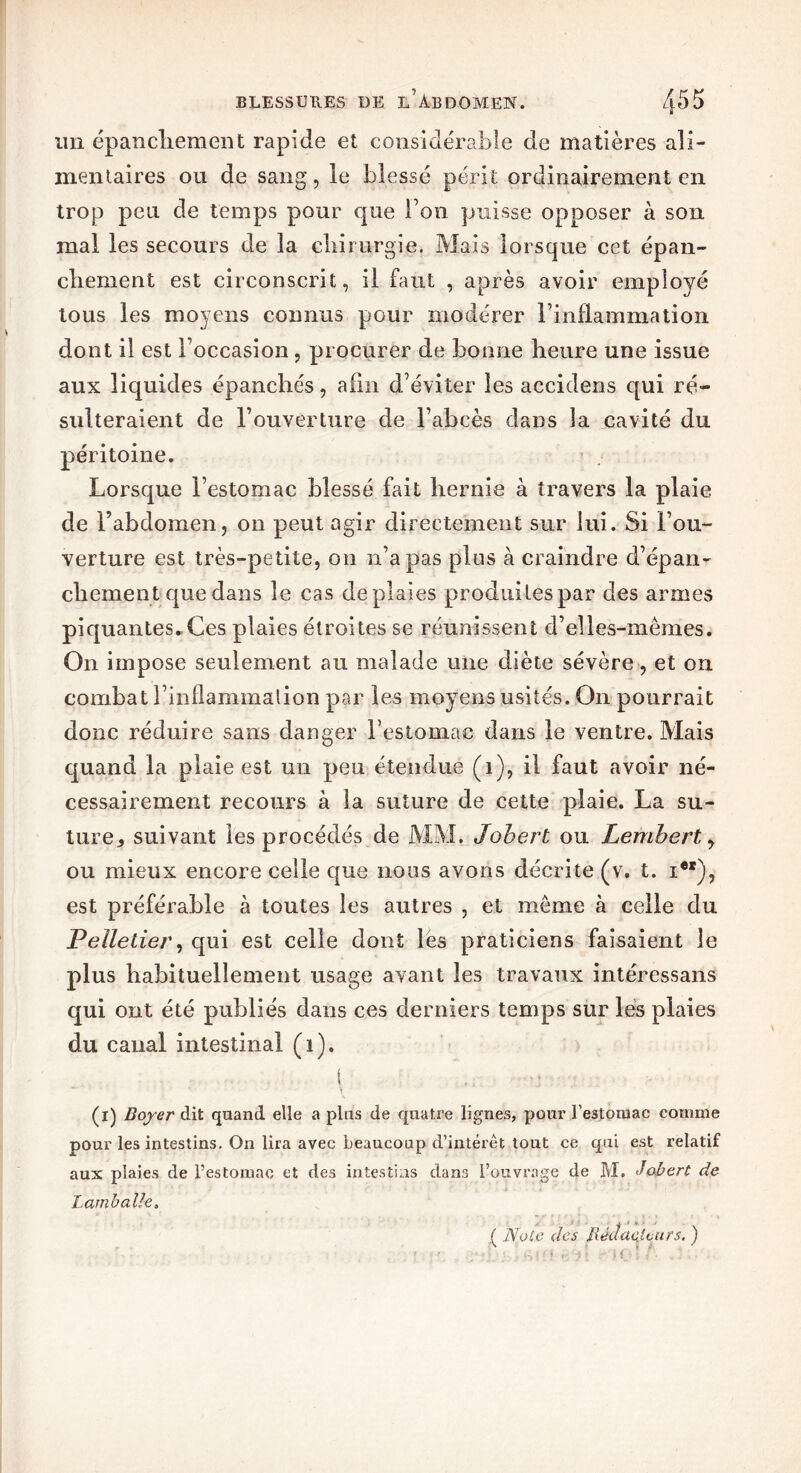 S un épancliement rapide et considérable de matières ali- mentaires ou de sang, îe blessé périt ordinairement en trop peu de temps pour que bon puisse opposer à son mal les secours de la chirurgie. Mais lorsque cet épan- chement est circonscrit, il faut , après avoir employé tous les moyens connus pour modérer l’inflammation dont il est l’occasion, procurer de bonne heure une issue aux liquides épanchés, afin d’éviter les accidens qui ré- sulteraient de l’ouverture de l’abcès dans la cavité du péritoine. Lorsque l’estomac blessé fait hernie à travers la plaie de l’abdomen? on peut agir directement sur lui. Si l’ou- verture est très-petite, on n’a pas plus à craindre d’épan- chement que dans îe cas deplaies produites par des armes piquantes*Ces plaies étroites se réunissent d’elles-mêmes. On impose seulement au malade une diète sévère, et on combat l’inflammation par les moyens usités. On pourrait donc réduire sans danger l’estomac dans le ventre. Mais quand la plaie est un peu étendue (1), il faut avoir né- cessairement recours à la suture de cette plaie. La su- tures suivant les procédés de MM. Jobert ou Lemhert y ou mieux encore celle que nous avons décrite (v. t. i), est préférable à toutes les autres , et même à celle du Pelletier, qui est celle dont les praticiens faisaient le plus habituellement usage avant les travaux intéressans qui ont été publiés dans ces derniers temps sur les plaies du caual intestinal (i). 1, .. ,■ (i) Boyer dit quand elle a plus de quatre lignes, pour l'estomac comme pour les intestins. On lira avec beaucoup d’intérêt tout ce qui est relatif aux plaies de l’estomac et des intestins dans l’ouvrage de M. Jobert de Lamballe. ( Note des Rédacteurs. ) \ • >