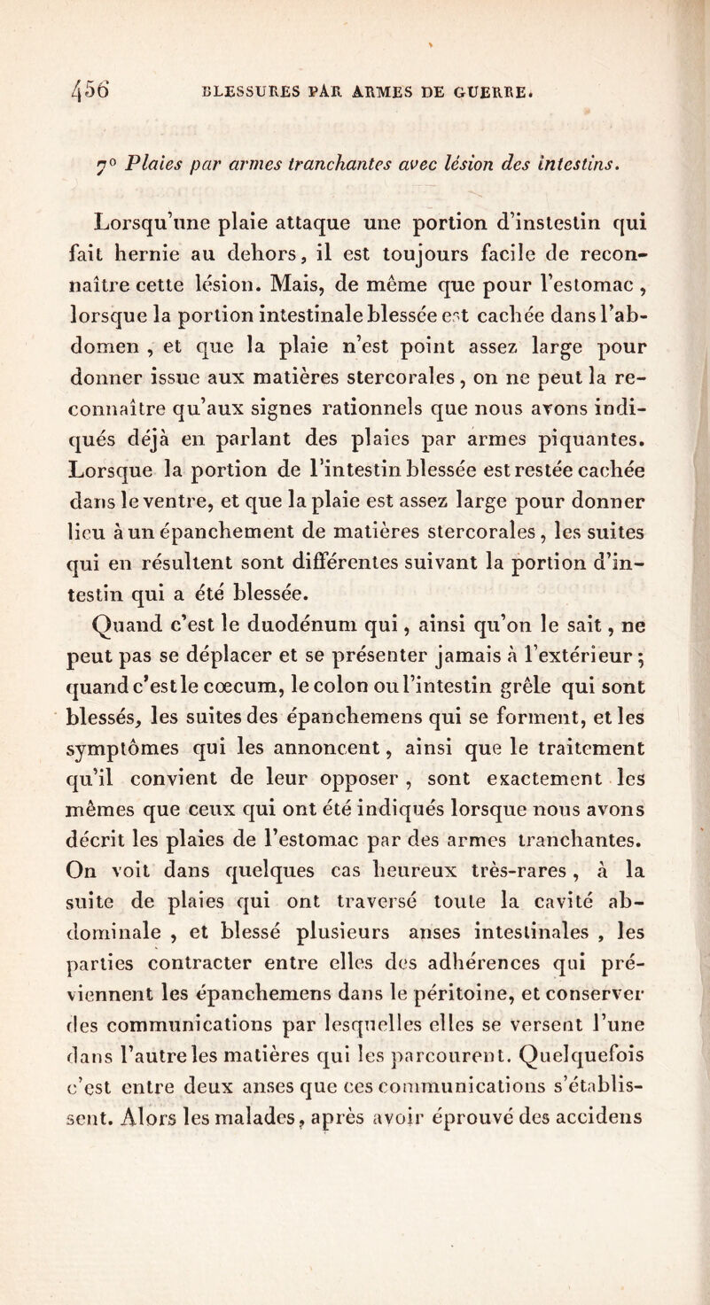 7° Plaies par armes tranchantes avec lésion des intestins. Lorsqu’une plaie attaque une portion d’instestin qui fait hernie au dehors, il est toujours facile de recon- naître cette lésion. Mais, de même que pour l’estomac , lorsque la portion intestinale blessée est cachée dansl’ab- domen , et que la plaie n’est point assez large pour donner issue aux matières stercorales, on ne peut la re- connaître qu’aux signes rationnels que nous ayons indi- qués déjà en parlant des plaies par armes piquantes. Lorsque la portion de l’intestin blessée est restée cachée dans le ventre, et que la plaie est assez large pour donner lieu à un épanchement de matières stercorales, les suites qui en résultent sont différentes suivant la portion d’in- testin qui a été blessée. Quand c’est le duodénum qui, ainsi qu’on le sait, ne peut pas se déplacer et se présenter jamais à l’extérieur ; quand c’est le cæcum, le colon ou l’intestin grêle qui sont blessés, les suites des épanchemens qui se forment, et les symptômes qui les annoncent, ainsi que le traitement qu’il convient de leur opposer , sont exactement les mêmes que ceux qui ont été indiqués lorsque nous avons décrit les plaies de l’estomac par des armes tranchantes. On voit dans quelques cas heureux très-rares, à la suite de plaies qui ont traversé toute la cavité ab- dominale , et blessé plusieurs anses intestinales , les parties contracter entre elles des adhérences qui pré- viennent les épanchemens dans le péritoine, et conserver des communications par lesquelles elles se versent l’une dans l’autre les matières qui les parcourent. Quelquefois c’est entre deux anses que ces communications s’établis- sent. Alors les malades, après avoir éprouvé des accidens