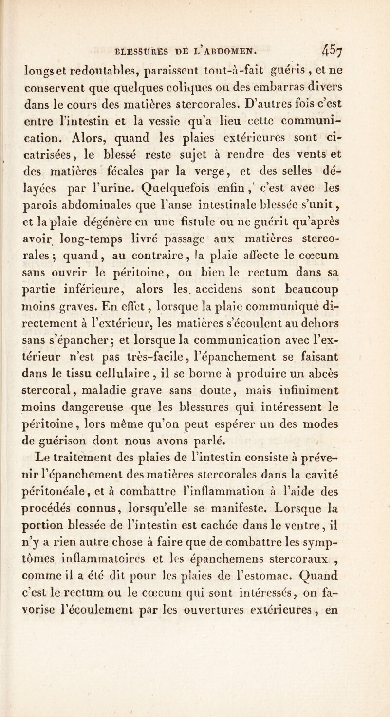 longs et redoutables, paraissent tout-à-fait guéris , et ne conservent que quelques coliques ou des embarras divers dans le cours des matières stercorales. D’autres fois c’est entre l’intestin et la vessie qu’a lieu cette communi- cation. Alors, quand les plaies extérieures sont ci- catrisées, le blessé reste sujet à rendre des vents et des matières fécales par la verge, et des selles dé- layées par l’urine. Quelquefois enfin , c’est avec les parois abdominales que l’anse intestinale blessée s’unit, et la plaie dégénère en une fistule ou ne guérit qu’après avoir long-temps livré passage aux matières sterco- rales j quand, au contraire, la plaie affecte le cæcum sans ouvrir le péritoine, ou bien le rectum dans sa partie inférieure, alors les. accidens sont beaucoup moins graves. En effet, lorsque la plaie communique di- rectement à l’extérieur, les matières s’écoulent au dehors sans s’épancher 5 et lorsque la communication avec l’ex- térieur n’est pas très-facile, l’épanchement se faisant dans le tissu cellulaire , il se borne à produire un abcès stercoral, maladie grave sans doute, mais infiniment moins dangereuse que les blessures qui intéressent le péritoine, lors même qu’on peut espérer un des modes de guérison dont nous avons parlé. Le traitement des plaies de l’intestin consiste à préve- nir l’épanchement des matières stercorales dans la cavité péritonéale, et à combattre l’inflammation à l’aide des procédés connus, lorsqu’elle se manifeste. Lorsque la portion blessée de l’intestin est cachée dans le ventre, il n’y a rien autre chose à faire que de combattre les symp- tômes inflammatoires et les épanchemens stercoraux , comme il a été dit pour les plaies de l’estomac. Quand c’est le rectum ou le cæcum qui sont intéressés, on fa- vorise l’écoulement par les ouvertures extérieures, en