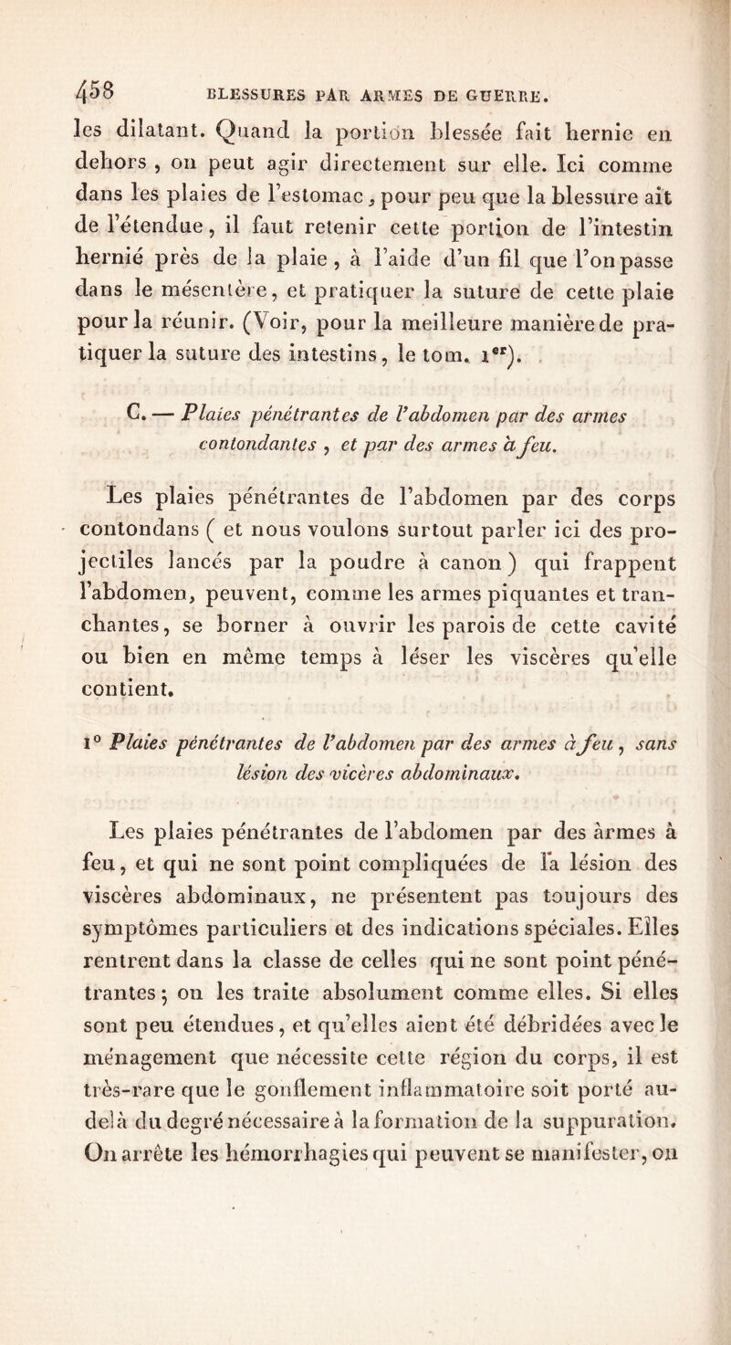 les dilatant. Quand la portion blessée fait hernie en dehors , on peut agir directement sur elle. Ici comme dans les plaies de l’estomac , pour peu que la blessure ait de l’étendue, il faut retenir cette portion de l’intestin hernié près de la plaie, à l’aide d’un fil que l’on passe dans le mésentère, et pratiquer la suture de cette plaie pour la réunir. (Voir, pour la meilleure manière.de pra- tiquer la suture des intestins, le tom. tfir). C. —- Plaies pénétrantes de Vabdomen par des armes contondantes , et par des armes a feu. Les plaies pénétrantes de l’abdomen par des corps contondans ( et nous voulons surtout parler ici des pro- jectiles lancés par la poudre à canon ) qui frappent l’abdomen, peuvent, comme les armes piquantes et tran- chantes, se borner à ouvrir les parois de cette cavité ou bien en meme temps à léser les viscères quelle contient. l0 Plaies pénétrantes de V abdomen par des armes à feu, sans lésion des vicères abdominaux. Les plaies pénétrantes de l’abdomen par des armes à feu, et qui ne sont point compliquées de fa lésion des viscères abdominaux, ne présentent pas toujours des symptômes particuliers et des indications spéciales. Elles rentrent dans la classe de celles qui ne sont point péné- trantes 5 on les traite absolument comme elles. Si elles sont peu étendues, et qu’elles aient été débridées avec le ménagement que nécessite cette région du corps, il est très-rare que le gonflement inflammatoire soit porté au- delà du degré nécessaire à la formation de la suppuration. On arrête les hémorrhagies qui peuvent se manifester, ou