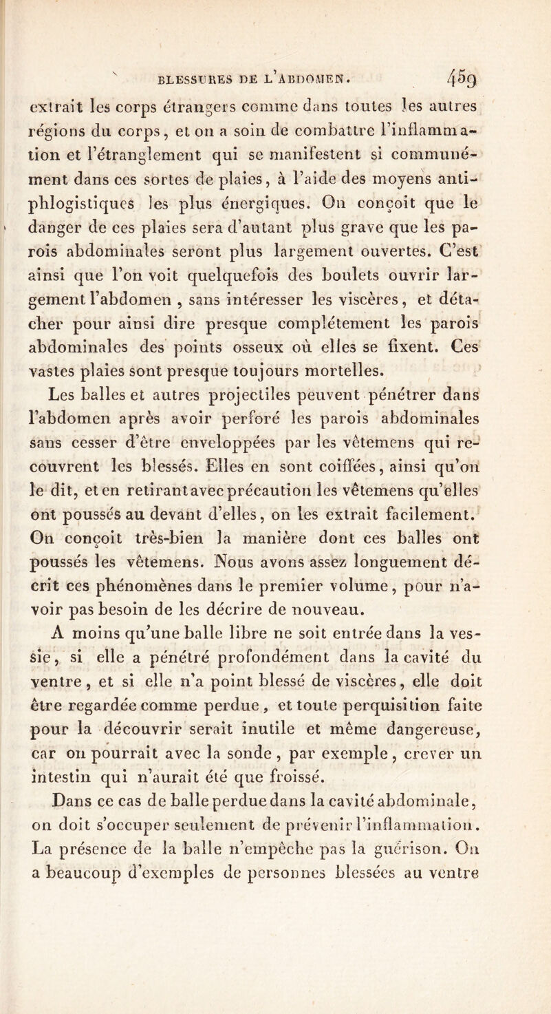 extrait les corps étrangers comme dans toutes les autres régions du corps, et on a soin de combattre l’inflamma- tion et rétranglement qui se manifestent si communé- ment dans ces sortes de plaies, à Faide des moyens anti- phlogistiques les plus énergiques. On conçoit que le danger de ces plaies sera d’autant plus grave que les pa- rois abdominales seront plus largement ouvertes. C’est ainsi que l’on voit quelquefois des boulets ouvrir lar- gement l’abdomen , sans intéresser les viscères, et déta- cher pour ainsi dire presque complètement les parois abdominales des points osseux où elles se fixent. Ces vastes plaies sont presque toujours mortelles. Les balles et autres projectiles peuvent pénétrer dans l’abdomen après avoir perforé les parois abdominales sans cesser d’être enveloppées par les vêtemens qui re- couvrent les blessés. Elles en sont coiffées, ainsi qu’on le dit, et en retirant avec précaution les vêtemens qu’elles ont poussés au devant d’elles, on les extrait facilement. On conçoit très-bien la manière dont ces balles ont poussés les vêtemens. Nous avons assez longuement dé- crit ces phénomènes dans le premier volume, pour n’a- voir pas besoin de les décrire de nouveau. A moins qu’une balle libre ne soit entrée dans la ves- sie, si elle a pénétré profondément dans la cavité du ventre, et si elle n’a point blessé de viscères, elle doit être regardée comme perdue, et toute perquisition faite pour la découvrir serait inutile et même dangereuse, car on pourrait avec la sonde , par exemple, crever un intestin qui n’aurait été que froissé. Dans ce cas de balle perdue dans la cavité abdominale, on doit s’occuper seulement de prévenir l’inflammation. La présence de la balle n’empêche pas la guérison. On a beaucoup d’exemples de personnes blessées au ventre