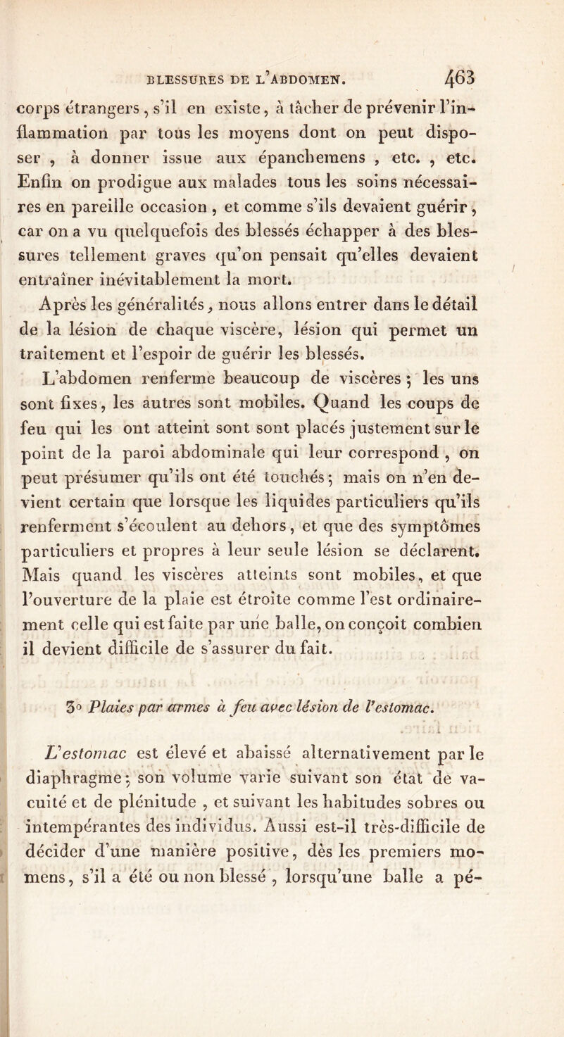 corps etrangers , s’il en existe, à tâclier de prévenir l’in- flammation par tous les moyens dont on peut dispo- ser , à donner issue aux épanchemens , etc. , etc. Enfin on prodigue aux malades tous les soins nécessai- res en pareille occasion , et comme s’ils devaient guérir , car on a vu quelquefois des blessés échapper à des bles- sures tellement graves qu’on pensait qu’elles devaient entraîner inévitablement la mort. Après les généralités, nous allons entrer dans le détail de la lésion de chaque viscère, lésion qui permet un traitement et l’espoir de guérir les blessés. L’abdomen renferme beaucoup de viscères ; les uns sont fixes, les autres sont mobiles. Quand les coups de feu qui les ont atteint sont sont placés justement sur le point de la paroi abdominale qui leur correspond , on peut présumer qu’ils ont été touchés; mais on n’en de- vient certain que lorsque les liquides particuliers qu’ils renferment s’écoulent au dehors, et que des symptômes particuliers et propres à leur seule lésion se déclarent. Mais quand les viscères atteints sont mobiles, et que l’ouverture de la plaie est étroite comme l’est ordinaire- ment celle qui est faite par une balle, on conçoit combien il devient difficile de s’assurer du fait. 5° Plaies par armes à feu avec lésion de Vestomac. L'estomac est élevé et abaissé alternativement par le diaphragme; son volume varie suivant son état de va- cuité et de plénitude , et suivant les habitudes sobres ou intempérantes des individus. Aussi est-il très-difficile de décider d’une manière positive, dès les premiers mo- mens, s’il a été ou non blessé , lorsqu’une balle a pé-