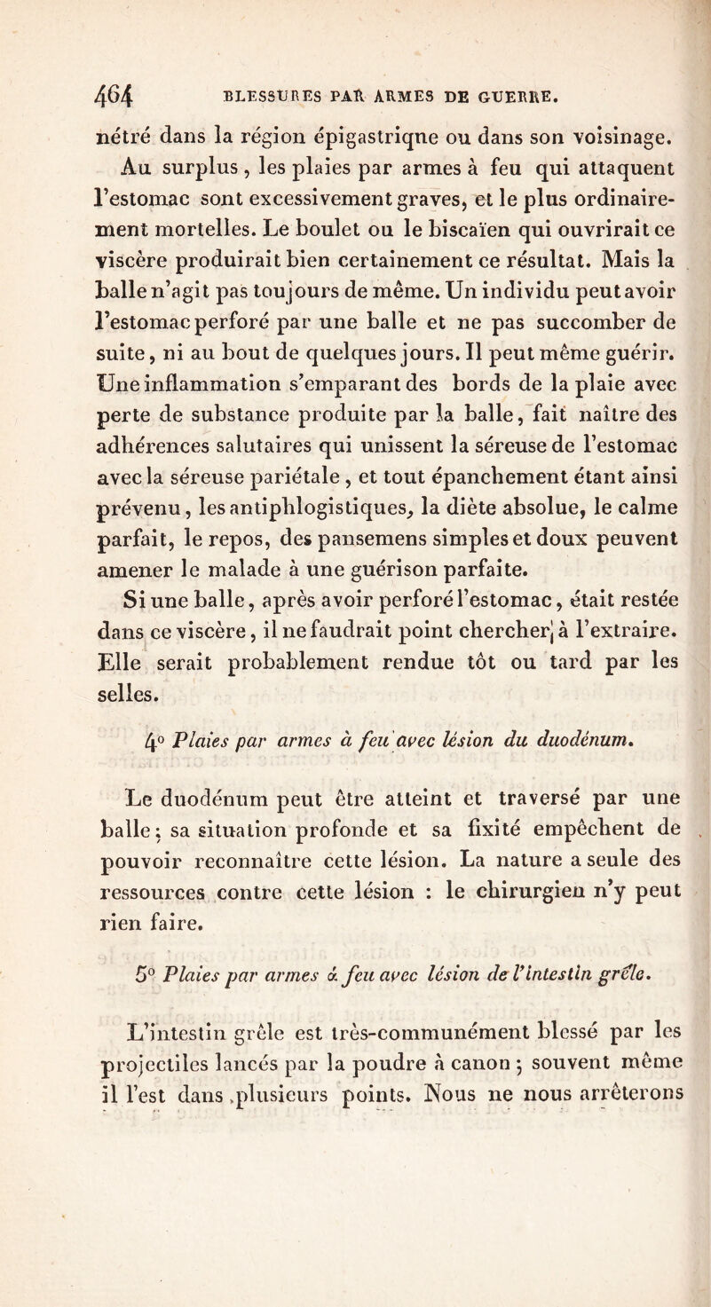 nétré dans la région épigastriqne ou dans son voisinage. Au surplus , les plaies par armes à feu qui attaquent l’estomac sont excessivement graves, et le plus ordinaire- ment mortelles. Le boulet ou le biscaïen qui ouvrirait ce viscère produirait bien certainement ce résultat. Mais la balle n’agit pas tou jours de même. Un individu peut avoir l’estomac perforé par une balle et ne pas succomber de suite, ni au bout de quelques jours. Il peut même guérir. Une inflammation s’emparant des bords de la plaie avec perte de substance produite par la balle, fait naître des adhérences salutaires qui unissent la séreuse de l’estomac avec la séreuse pariétale , et tout épanchement étant ainsi prévenu, les antiphlogistiques, la diète absolue, le calme parfait, le repos, des pansemens simples et doux peuvent amener le malade à une guérison parfaite. Si une balle, après avoir perforé l’estomac, était restée dans ce viscère, il ne faudrait point chercher) à l’extraire. Elle serait probablement rendue tôt ou tard par les selles. 4° Plaies par armes à feu avec lésion du duodénum. Le duodénum peut être atteint et traversé par une balle; sa situation profonde et sa fixité empêchent de pouvoir reconnaître cette lésion. La nature a seule des ressources contre cette lésion ; le chirurgien n’y peut rien faire. 5° Plaies par armes a feu avec lésion de Vintestin grêle. L’intestin grêle est très-communément blessé par les projectiles lancés par la poudre à canon *, souvent même il l’est dans .plusieurs points. Nous ne nous arrêterons