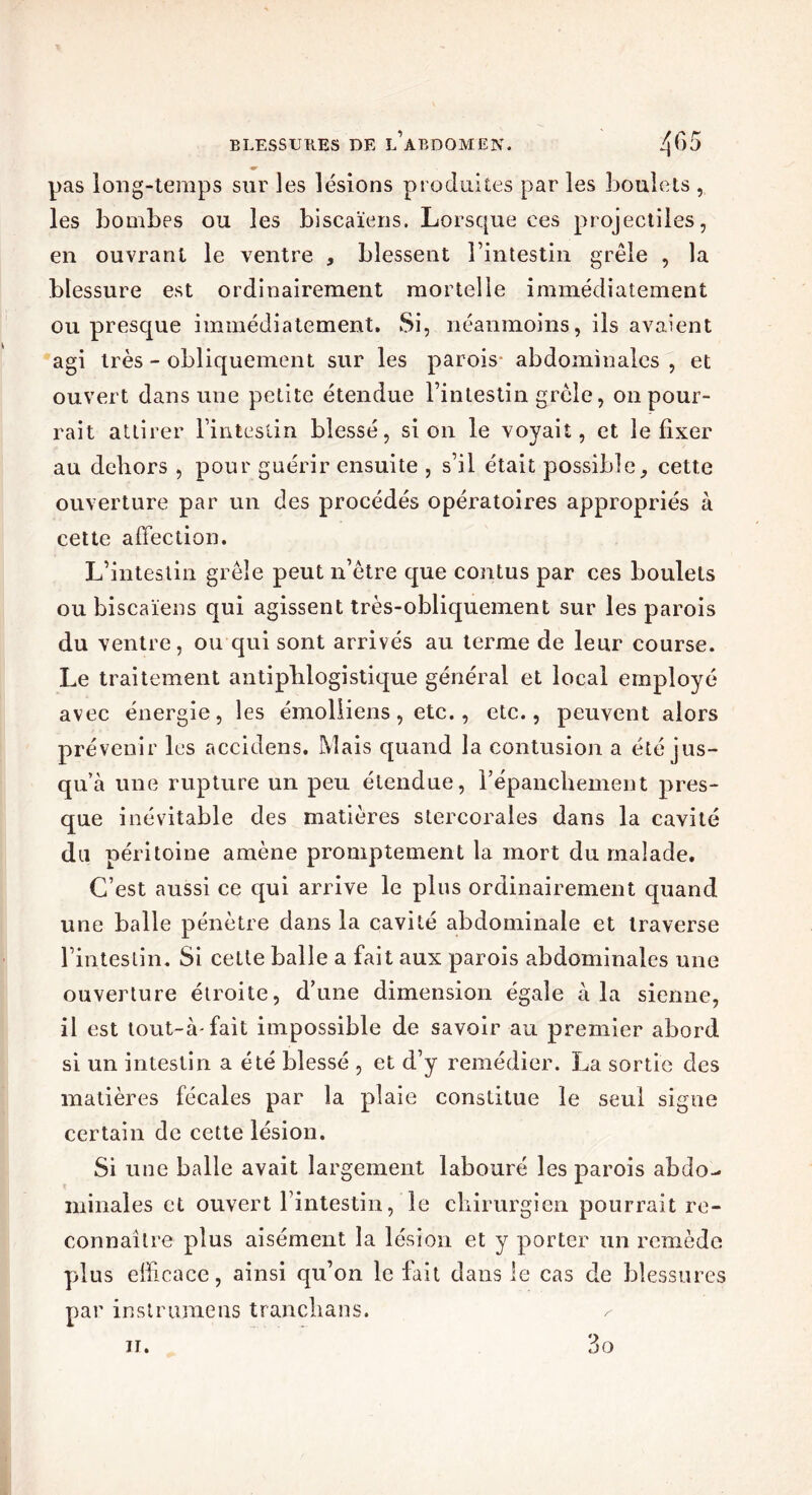 pas long-temps sur les lésions produites par les boulets , les bombes ou les biscaïens. Lorsque ees projectiles, en ouvrant le ventre , blessent l’intestin grêle , la blessure est ordinairement mortelle immédiatement ou presque immédiatement. Si, néanmoins, ils avaient agi très - obliquement sur les parois abdominales , et ouvert dans une petite étendue l’intestin grêle, on pour- rait attirer l’intestin blessé, si on le voyait, et le fixer au dehors , pour guérir ensuite , s’il était possible, cette ouverture par un des procédés opératoires appropriés à cette affection. L’intestin grêle peut n’être que contus par ces boulets ou biscaïens qui agissent très-obliquement sur les parois du ventre, ou qui sont arrivés au terme de leur course. Le traitement antiphlogistique général et local employé avec énergie, les émolliens, etc., etc., peuvent alors prévenir les accidens. Mais quand la contusion a été jus- qu’à une rupture un peu étendue, répanchement pres- que inévitable des matières stercorales dans la cavité du péritoine amène promptement la mort du malade. C’est aussi ce qui arrive le plus ordinairement quand une balle pénètre dans la cavité abdominale et traverse l’intestin. Si cette balle a fait aux parois abdominales une ouverture étroite, d’une dimension égaie à la sienne, il est tout-à-fait impossible de savoir au premier abord si un intestin a été blessé , et d’y remédier. La sortie des matières fécales par la plaie constitue le seul signe certain de cette lésion. Si une balle avait largement labouré les parois abdo- minales et ouvert l’intestin, le chirurgien pourrait re- connaître plus aisément la lésion et y porter un remède plus efficace, ainsi qu’on le fait dans le cas de blessures par instrumens tranchans. ^ n.