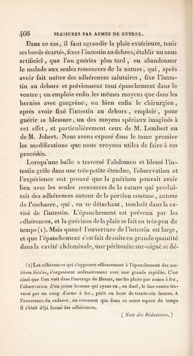 Dans ce cas, il faut agrandir la plaie extérieure, tenir ses bords écartés, fixer l’intestin au dehors, établir un anus artificiel , que Ton guérira plus tard , ou abandonner le malade aux seules ressources de la nature, qui, après avoir fait naître des adhérences salutaires , fixe l’intes- tin au dehors et préviennent tout épanchement dans le ventre 5 011 emploie enfin les mêmes moyens que dans les hernies avec gangrène, ou bien enfin le chirurgien, après avoir fixé l’intestin au dehors , emploie , pour guérir sa blessure, un des moyens spéciaux imaginés à cet effet, et particulièrement ceux de M. Lembert ou de M. Jobert. Nous avons exposé dans le tome premier les modifications que nous croyons utiles de faire à ces procédés. Lorsqu’une balle a traversé l’abdomen et blessé l’in- testin grêle dans une très-petite étendue, l’observation et l’expérience ont prouvé que la guérison pouvait avoir lieu avec les seules ressources de la nature qui produi- sait des adhérences autour de la portion contuse , autour de l’escharre, qui , en se détachant, tombait dans la ca- vité de l’intestin. L’épanchement est prévenu par les adhérences, et la guérison de la plaie se faiten très-peu de temps (1). Mais quand l’ouverture de l’intestin est large, et que l’épanchement s’est fait de suite en grande quantité dans la cavité abdominale, une péritonite sur-aigue se dé- fi) Les adhérences qui s’opposent efficacement â l’épanchement des ma- tières fécales, s’organisent ordinairement avec une grande rapidité. C’est ainsi que l’on voit dans l’ouvrage de Hunter, sur les plaies par armes à feu , l’ohservation d’un jeune homme qui ayant eu , en duel, le bas-ventre tra- versé par un coup d’arme à feu , périt au bout de trente-six heures. A l’ouverture du cadavre, on reconnut que dans ce court espace de temps il s’était déjà formé des adhérences.