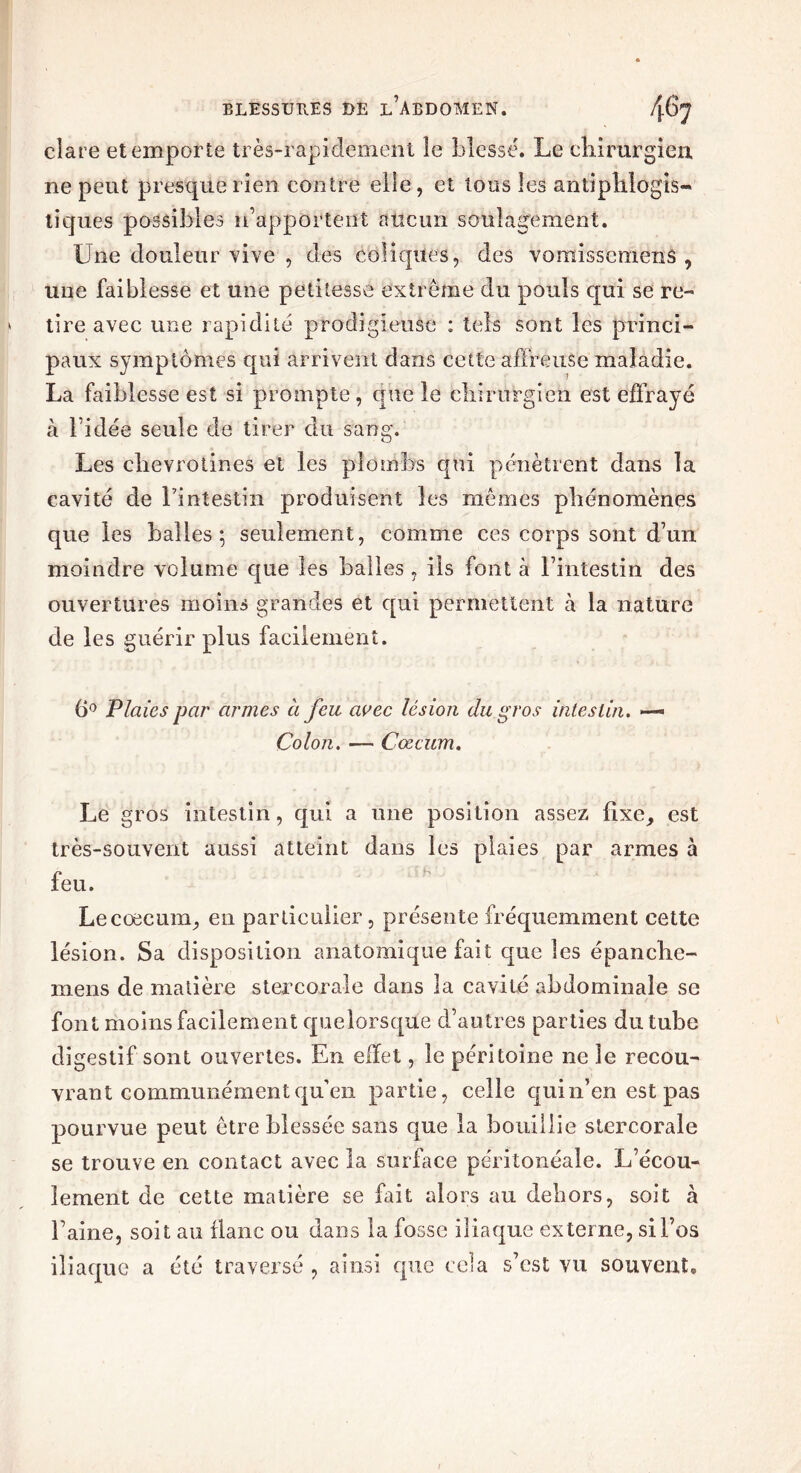 clai e et emporte très-rapidement le blessé. Le chirurgien ne peut presque rien contre elle, et tous les antiphlogis- tiques possibles n’apportent aucun soulagement. Une douleur vive , des coliques, des vomisscmens , une faiblesse et une petitesse extrême du pouls qui se re- tire avec une rapidité prodigieuse : tels sont les princi- paux symptômes qui arrivent dans cette affreuse maladie. La faiblesse est si prompte, que le chirurgien est effrayé à bidée seule de tirer du sang. Les chevrotines et les plombs qui pénètrent dans la cavité de l’intestin produisent les mêmes phénomènes que les balles 5 seulement, comme ces corps sont d’un moindre volume que les halles , ils font à l’intestin des ouvertures moins grandes et qui permettent à la nature de les guérir plus facilement. 6° Plaies par armes a feu avec lésion du gros intestin. Colon. — Cæcum. Le gros intestin, qui a une position assez fixe, est très-souvent aussi atteint dans les plaies par armes à feu. Le cæcum, en particulier, présente fréquemment cette lésion. Sa disposition anatomique fait que les épanche- mens de matière stercorale dans la cavité abdominale se font moins facilement quelorsque d’autres parties du tube digestif sont ouvertes. En effet, le péritoine ne le recou- vrant communément qu’en partie, celle qui n’en est pas pourvue peut être blessée sans que la bouillie stercorale se trouve en contact avec la surface péritonéale. L’écou- lement de cette matière se fait alors au dehors, soit à l’aine, soit au flanc ou dans la fosse iliaque externe, si l’os iliaque a été traversé , ainsi que cela s’cst vu souvent.