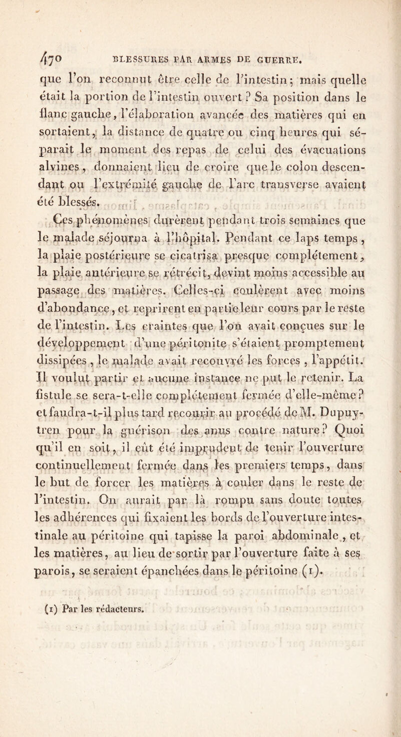 que l’on reconnut être celle de l'intestin; mais quelle était la portion de l’intestin ouvert ? Sa position dans le flanc gauche, l’élaboration avancée des matières qni en sortaient, la distance de quatre ou cinq heures qui sé- parait le moment des repas de celui des évacuations alvines , donnaient lieu de croire que le colon descen- dant ou F extrémité gauche de l’arc transverse avaient été blessés. . . ... r Ces phénomènes durèrent pendant trois semaines que le malade séjourna à l’hôpital. Pendant ce laps temps, la plaie postérieure se cicatrisa presque complètement la plaie antérieure se rétrécit, devint moins accessible au passage des matières. Celles-ci coulèrent avec moins d’abondance, et reprirent en parlieleur cours par le reste de l'intestin. Les craintes que l’on avait conçues sur le développement d’une péritonite s’étaient promptement dissipées , le malade avait recouvré les forces , l’appétit. Il voulut partir et aucune instance ne put le Retenir. La fistule se sera-t-elle complètement fermée d’elle-même? et faudra-t-il plus tard recourir au procédé de M. Dupuy- tren pour la guérison des anus contre nature? Quoi qu’il en soit, il eût été imprudent de tenir l’ouverture continuellement fermée dan,s les premiers temps, dans le but de forcer les matières à couler dans le reste de l’intestin. On aurait par là rompu sans doute toutes les adhérences qui fixaient les bords de l’ouverture intes- tinale au péritoine qui tapisse la paroi abdominale , et les matières, au lieu de sortir par l’ouverture faite à se§ parois, se seraient épanchées dans le péritoine (i). ■ • \ i ■ (i) Par les rédacteurs.