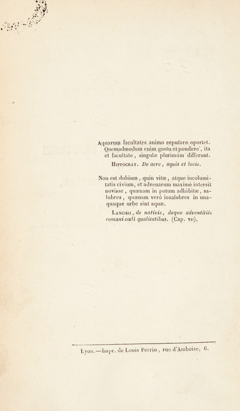 Aquarum facultates animo reputare oportet. Quemadmodum enim gustu elpondéré’, ita et facultale , singulæ plurimùm differunt. Hippocrat. De aere , aquis et Jocis. Non est dubium , quin vitæ , atque incolurni- tatis civium, et advenarum maximè intersit novisse , quænam in potum adhibitæ, sa- lubres , quænam verô insalubres in una- quaque urbe sint aquæ. Lancisii , de nativis, deque adventitiis romanicœli qualilatibus. (Cap. -vu). rue d’Amboise, G. Lyon.—Impr. de Louis Perrin ,