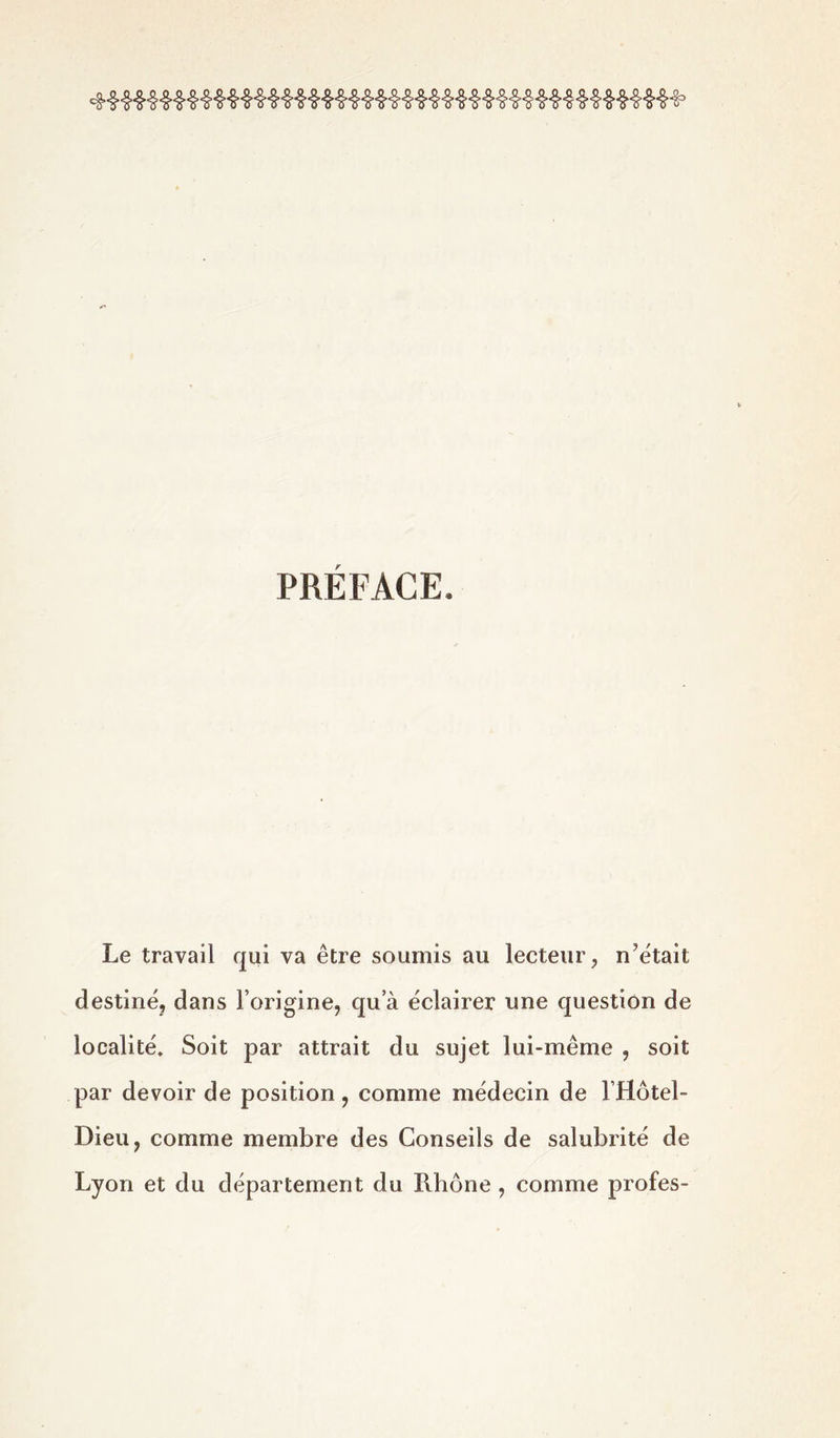 PRÉFACE. Le travail qui va être soumis au lecteur, n'était destiné, dans l’origine, qu a éclairer une question de localité. Soit par attrait du sujet lui-même , soit par devoir de position, comme médecin de l’Hôtel- Dieu, comme membre des Conseils de salubrité de Lyon et du département du Rhône , comme profes-