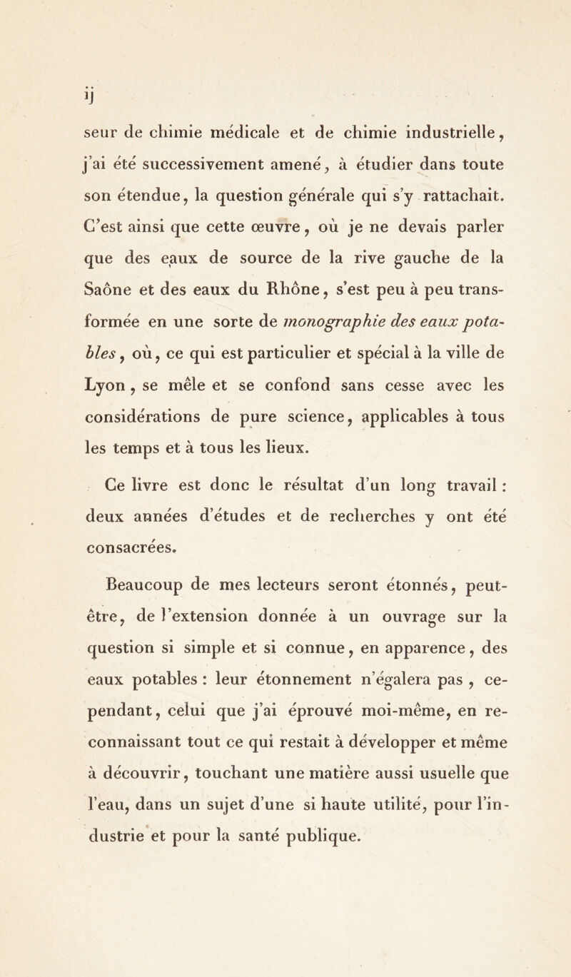 seur de chimie médicale et de chimie industrielle, j’ai été successivement amené, à étudier dans toute son étendue, la question générale qui s’y rattachait. C’est ainsi que cette œuvre , où je ne devais parler que des eaux de source de la rive gauche de la Saône et des eaux du Rhône, s’est peu à peu trans- formée en une sorte de monographie des eaux pota- bles , où, ce qui est particulier et spécial à la ville de Lyon , se mêle et se confond sans cesse avec les considérations de pure science, applicables à tous les temps et à tous les lieux. Ce livre est donc le résultat d’un long travail : deux années d’études et de recherches y ont été consacrées. Beaucoup de mes lecteurs seront étonnés, peut- être, de l’extension donnée à un ouvrage sur la question si simple et si connue, en apparence, des eaux potables : leur étonnement n’égalera pas , ce- pendant, celui que j’ai éprouvé moi-même, en re- connaissant tout ce qui restait à développer et même à découvrir, touchant une matière aussi usuelle que l’eau, dans un sujet d’une si haute utilité, pour l’in- dustrie et pour la santé publique.