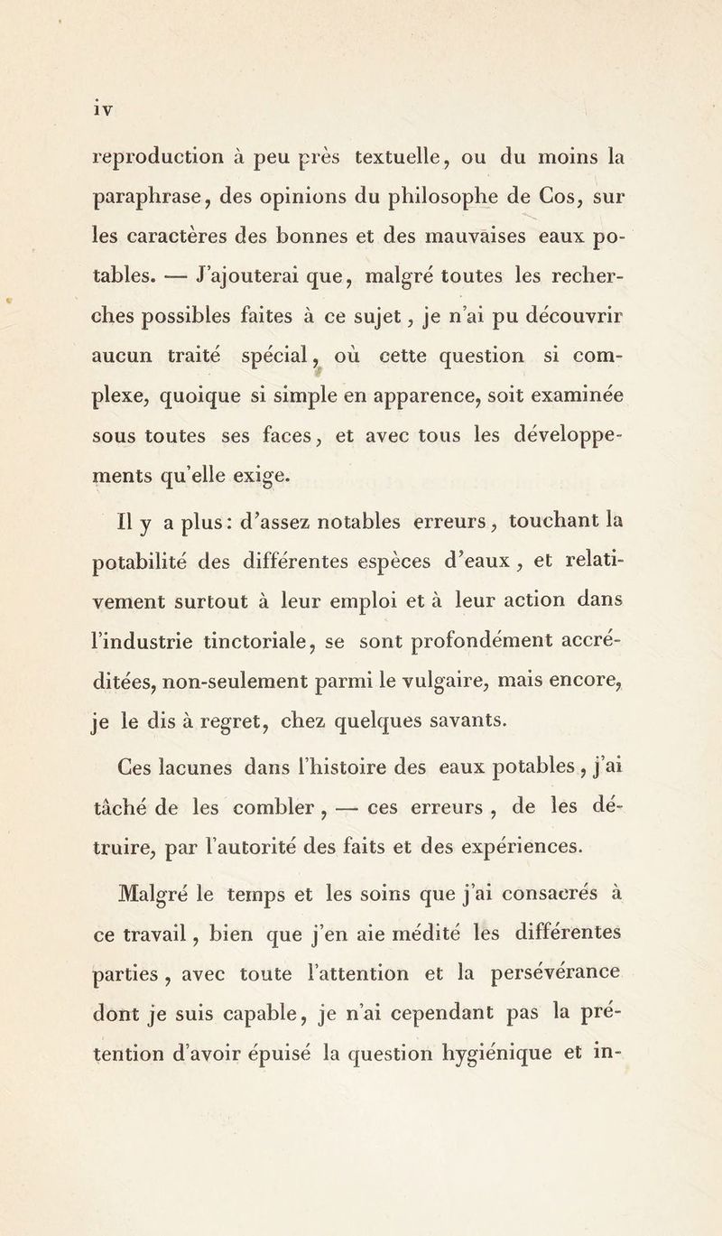 reproduction à peu près textuelle, ou du moins la paraphrase, des opinions du philosophe de Cos, sur les caractères des bonnes et des mauvaises eaux po- tables. — J’ajouterai que, malgré toutes les recher- ches possibles faites à ce sujet, je n’ai pu découvrir aucun traité spécial, où cette question si com- plexe, quoique si simple en apparence, soit examinée sous toutes ses faces, et avec tous les développe- ments qu elle exige. Il y a plus: d’assez notables erreurs, touchant la potabilité des différentes espèces d’eaux, et relati- vement surtout à leur emploi et à leur action dans l’industrie tinctoriale, se sont profondément accré- ditées, non-seulement parmi le vulgaire, mais encore, je le dis à regret, chez quelques savants. Ces lacunes dans l’histoire des eaux potables , j’ai tâché de les combler , — ces erreurs , de les dé- truire, par l’autorité des faits et des expériences. Malgré le temps et les soins que j’ai consacrés à ce travail, bien que j’en aie médité les différentes parties, avec toute l’attention et la persévérance dont je suis capable, je n’ai cependant pas la pré- tention d’avoir épuisé la question hygiénique et in-