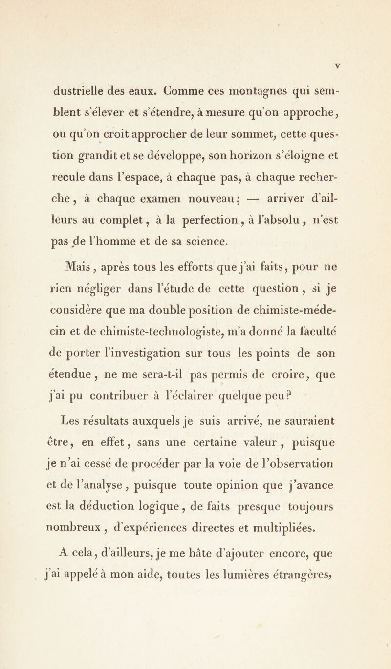 Y dustrielle des eaux. Comme ces montagnes qui sem- blent s’élever et s’étendre, à mesure qu’on approche, ou qu’on croit approcher de leur sommet, cette ques- tion grandit et se développe, son horizon s’éloigne et recule dans l’espace, à chaque pas, à chaque recher- che , à chaque examen nouveau ; — arriver d’ail- leurs au complet, à la perfection , à l’absolu , n’est pas de l’homme et de sa science. Mais, après tous les efforts que j’ai faits, pour ne rien négliger dans l’étude de cette question , si je considère que ma double position de chimiste-méde- cin et de chimiste-technologiste, m’a donné la faculté de porter l’investigation sur tous les points de son étendue, ne me sera-t-il pas permis de croire, que j’ai pu contribuer à l’éclairer quelque peu? Les résultats auxquels je suis arrivé, ne sauraient être, en effet, sans une certaine valeur, puisque je n’ai cessé de procéder par la voie de l’observation et de l’analyse, puisque toute opinion que j’avance est la déduction logique, de faits presque toujours nombreux , d’expériences directes et multipliées. A cela, d’ailleurs, je me hâte d’ajouter encore, que j’ai appelé à mon aide, toutes les lumières étrangères?