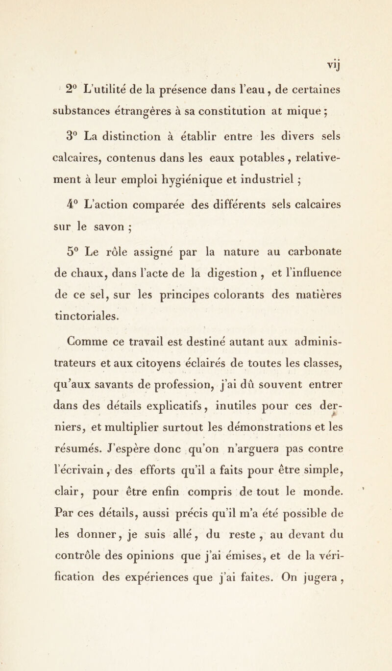 2° L utilité de la présence dans l’eau, de certaines substances étrangères à sa constitution at mique ; 3° La distinction à établir entre les divers sels calcaires, contenus dans les eaux potables , relative- ment à leur emploi hygiénique et industriel ; 4° L’action comparée des différents sels calcaires sur le savon ; 5° Le rôle assigné par la nature au carbonate de chaux, dans l’acte de la digestion , et l’influence de ce sel, sur les principes colorants des matières tinctoriales. Comme ce travail est destiné autant aux adminis- trateurs et aux citoyens éclairés de toutes les classes, qu’aux savants de profession, j’ai du souvent entrer dans des détails explicatifs, inutiles pour ces der- niers, et multiplier surtout les démonstrations et les résumés. J’espère donc qu’on n’arguera pas contre l’écrivain, des efforts qu’il a faits pour être simple, clair, pour être enfin compris de tout le monde. Par ces détails, aussi précis qu’il m’a été possible de les donner, je suis allé, du reste, au devant du contrôle des opinions que j’ai émises, et de la véri- fication des expériences que j’ai faites. On jugera ,