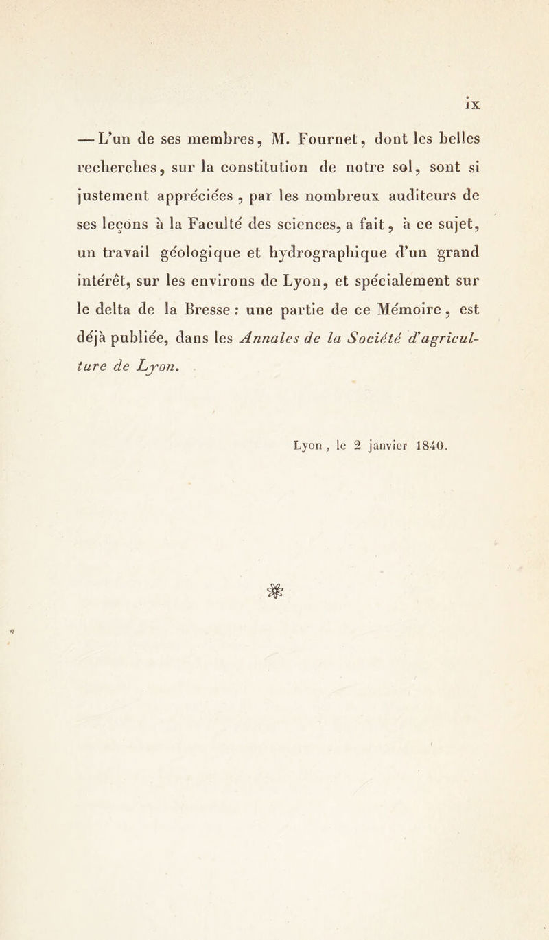 — L’un de ses membres, M. Fournet, dont les belles recherches, sur la constitution de notre sol, sont si justement appréciées , par les nombreux auditeurs de ses leçons à la Faculté des sciences, a fait, à ce sujet, un travail géologique et hydrographique d’un grand intérêt, sur les environs de Lyon, et spécialement sur le delta de la Bresse : une partie de ce Mémoire, est déjà publiée, dans les Annales de la Société d'agricul- ture de Lyon. Lyon ; le 2 janvier 1840.