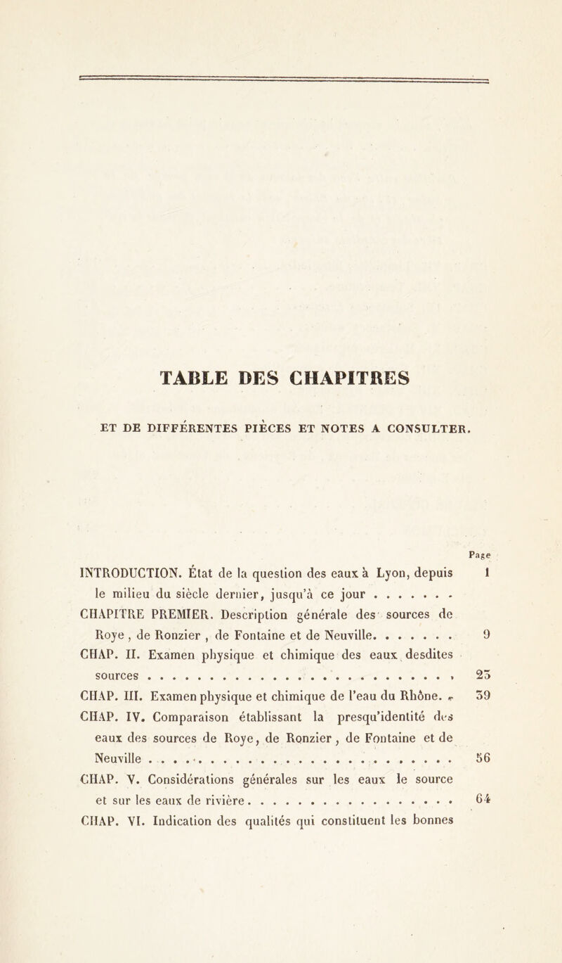 TABLE DES CHAPITRES ET DE DIFFÉRENTES PIECES ET NOTES A CONSULTER. Page INTRODUCTION. État de la question des eaux à Lyon, depuis 1 le milieu du siècle dernier, jusqu’à ce jour CHAPITRE PREMIER. Description générale des sources de Roye , de Ronzier , de Fontaine et de Neuville 9 CIIAP. II. Examen physique et chimique des eaux desdites sources 23 CIIAP. III. Examen physique et chimique de l’eau du Rhône. *. 39 CIIAP. IV. Comparaison établissant la presqu’idenlité des eaux des sources de Roye, de Ronzier, de Fontaine et de Neuville . ... • . 56 CIIAP. V. Considérations générales sur les eaux le source et sur les eaux de rivière 64 CIIAP. VI. Indication des qualités qui constituent les bonnes