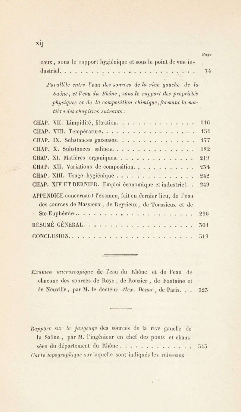 Page eaux , sous le rapport hygiénique et sous le point de vue in- dustriel 74 Parallèle entre Veau des sources de la rive gauche de la Saône, et Veau du Rhône , sous le rapport des propriétés physiques et de la composition chimique, formant la ma- tière des chapitres suivants : CHAP. VII. Limpidité, filtration 116 CHÀP. VIII. Température 154 CHAP. IX. Substances gazeuses 177 CIIAP. X. Substances salines 182 CHAP. XI. Matières organiques 219 CHAP. XII. Variations de composition. 254 CHAP. XIII. Usage hygiénique 242 CHAP. XIV ET DERNIER. Emploi économique et industriel. . 249 APPENDICE concernant l’examen, fait en dernier lieu, de l’eau des sources de Massieux, de Reyrieux, de Toussieux et de Ste-Euphémie 296 RÉSUMÉ GÉNÉRAL 501 CONCLUSION 519 Examen microscopique de l’eau du Rhône et de l’eau de chacune des sources de Roye , de Ronzier , de Fontaine et de Neuville, par M. le docteur Alex. Donné, de Paris. . . 525 Rapport sur le jaugeage des sources de la rive gauche de la Saône , par M. l’ingénieur en chef des ponts el chaus- sées du département du Rhône 545 Carte topographique sur laquelle sont indiqués les ruisseaux
