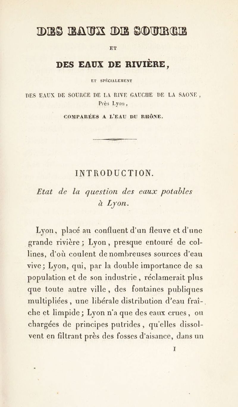 3X3S B&HTO IDI3 ©(DWIBCBIS ET DES EAUX DE RIVIÈRE, ET SPÉCIALEMENT DES EAUX DE SOURCE DE LA RIVE GAUCHE DE LA SAONE , Près Lyon , COMPARÉES A L’EAU DU RHÔNE. INTRODUCTION. Etat de la question des eaux potables à Lyon. Lyon, placé au confluent d’un fleuve et d’une grande rivière ; Lyon, presque entouré de col- lines, d’où coulent de nombreuses sources d’eau vive; Lyon, qui, par la double importance de sa population et de son industrie , réclamerait plus que toute autre ville, des fontaines publiques multipliées, une libérale distribution d'eau frai-, che et limpide; Lyon n’a que des eaux crues, ou chargées de principes putrides , qu’elles dissol- vent en fdtrant près des fosses d’aisance, dans un