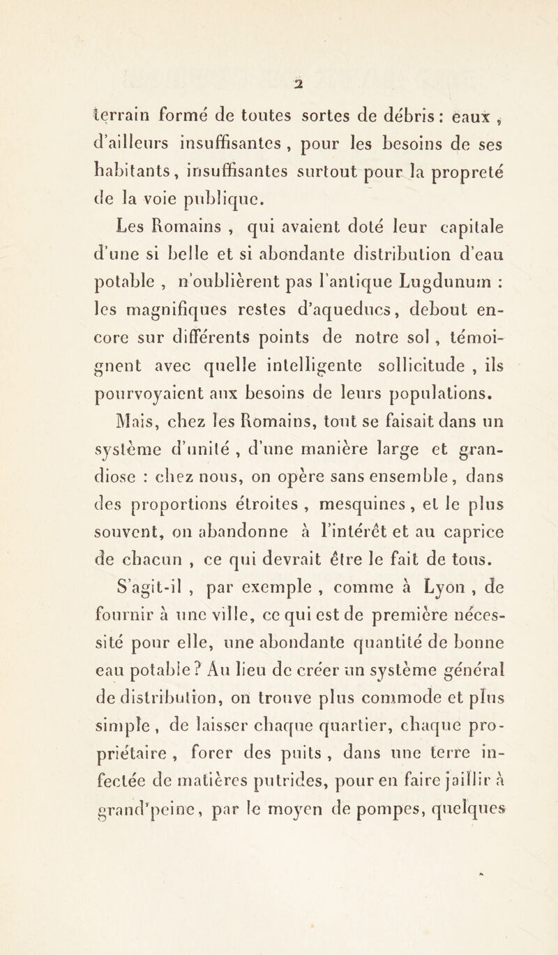 terrain formé de toutes sortes de débris : eaux , d’ailleurs insuffisantes , pour les besoins de ses habitants, insuffisantes surtout pour la propreté de la voie publique. Les Romains , qui avaient doté leur eapitale d’une si belle et si abondante distribution d’eau potable , n’oublièrent pas l’antique Lugdunuin : les magnifiques restes d’aqueducs, debout en- core sur différents points de notre sol , témoi- gnent avec quelle intelligente sollicitude , ils pourvoyaient aux besoins de leurs populations. Mais, chez les Romains, tout se faisait dans un système d’unité , d’une manière large et gran- diose : chez nous, on opère sans ensemble, dans des proportions étroites , mesquines , et le plus souvent, on abandonne à l’intérêt et au caprice de chacun , ce qui devrait être le fait de tous. S’agit-il , par exemple , comme a Lyon , de fournir a une ville, ce qui est de première néces- sité pour elle, une abondante quantité de bonne eau potable? Au lieu de créer un système général de distribution, on trouve plus commode et plus simple , de laisser chaque quartier, chaque pro- priétaire , forer des puits , dans une terre in- fectée de matières putrides, pour en faire jaillir h grand’peine, par le moyen de pompes, quelques
