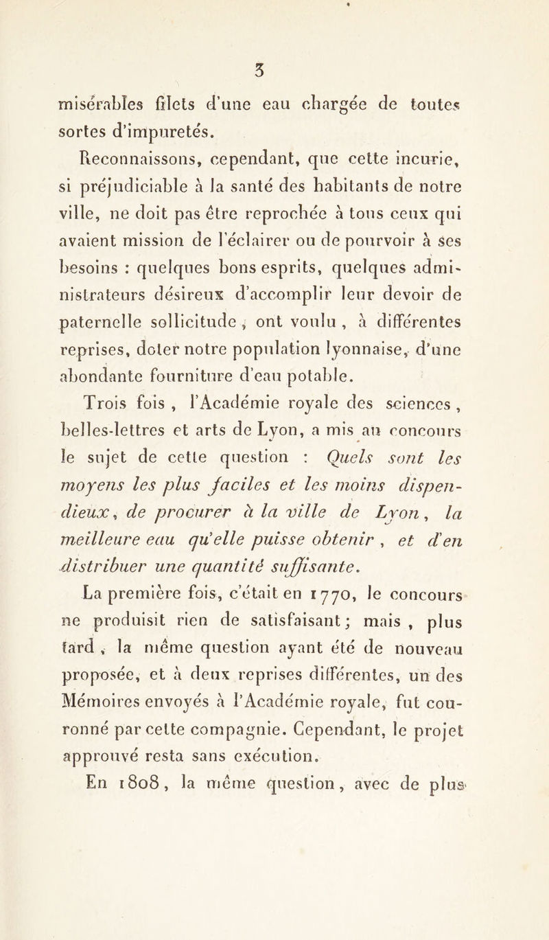 misérables filets d’une eau chargée de toutes sortes d’impuretés. Reconnaissons, cependant, que cette incurie, si préjudiciable à la santé des habitants de notre ville, ne doit pas être reprochée a tous ceux qui avaient mission de l’éclairer ou de pourvoir à ses besoins : quelques bons esprits, quelques admi- nistrateurs désireux d’accomplir leur devoir de paternelle sollicitude * ont voulu , a différentes reprises, doter notre population lyonnaise, d’une abondante fourniture d’eau potable. Trois fois , l’Académie royale des sciences , belles-lettres et arts de Lyon, a mis an concours * « le sujet de cette question : Quels sont les moyens les plus faciles et les moins dispen- dieux , de procurer à la ville de Lyon, la meilleure eau quelle puisse obtenir , et d'en distribuer une quantité suffisante. La première fois, c’était en 177o, le concours ne produisit rien de satisfaisant; mais, plus tard , la même question ayant été de nouveau proposée, et à deux reprises différentes, un des Mémoires envoyés à l’Académie royale, fut cou- ronné par cette compagnie. Cependant, le projet approuvé resta sans exécution. En 1808, la même question, avec de plus*