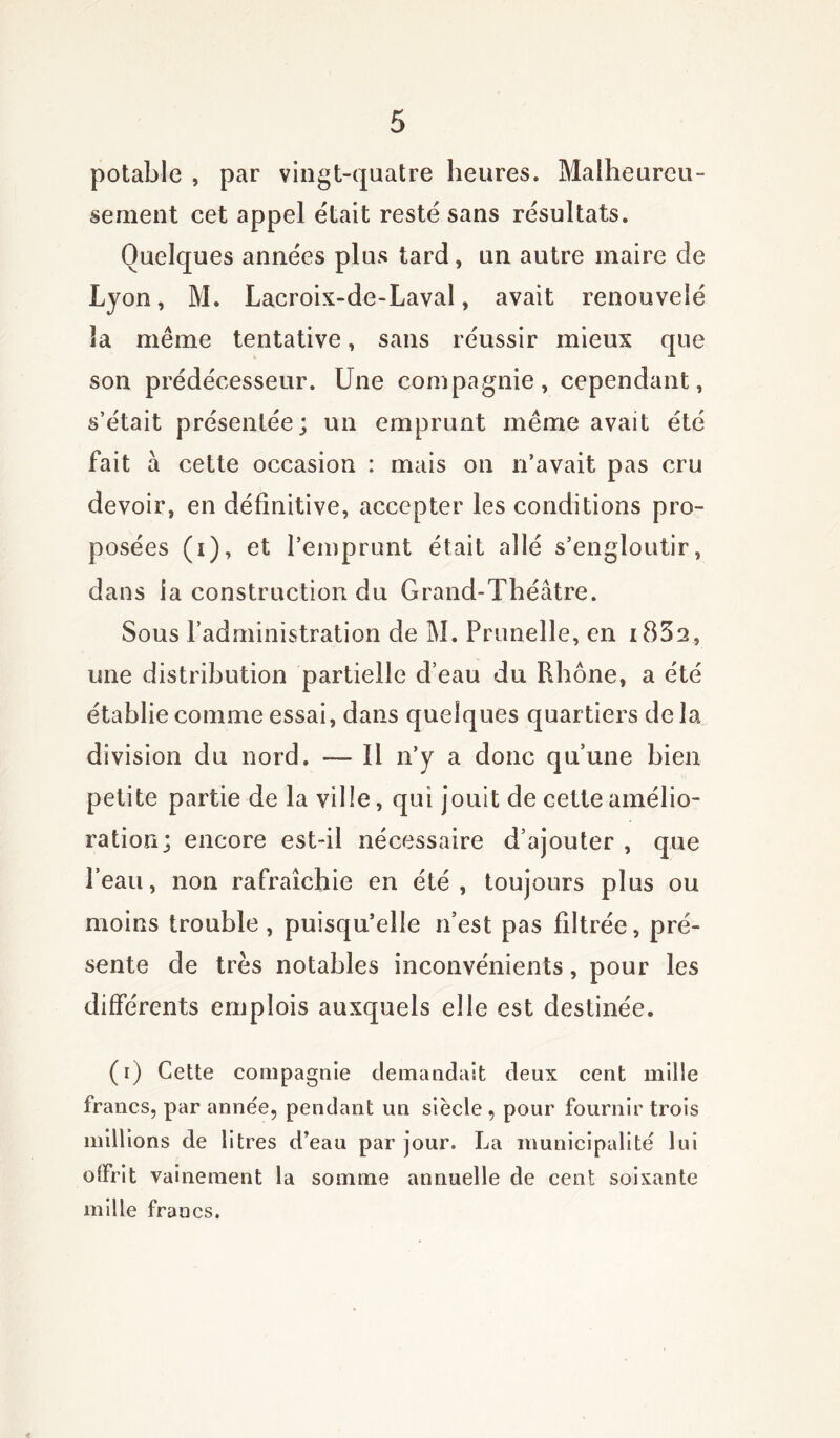 potable , par vingt-quatre heures. Malheureu- sement cet appel était resté sans résultats. Quelques années plus tard, un autre maire de Lyon, M. Lacroix-de-Laval, avait renouvelé la même tentative, sans réussir mieux que son prédécesseur. Une compagnie, cependant, s’était présentée; un emprunt même avait été fait a cette occasion : mais on n’avait pas cru devoir, en définitive, accepter les conditions pro- posées (i), et l’emprunt était allé s’engloutir, dans la construction du Grand-Théâtre. Sous l’administration de M. Prunelle, en i852, une distribution partielle d’eau du Rhône, a été établie comme essai, dans quelques quartiers de la division du nord. — 11 n’y a donc qu’une bien petite partie de la ville, qui jouit de cette amélio- ration; encore est-il nécessaire d’ajouter , que l’eau, non rafraîchie en été , toujours plus ou moins trouble , puisqu’elle n’est pas filtrée, pré- sente de très notables inconvénients, pour les différents emplois auxquels elle est destinée. (r) Cette compagnie demandait deux cent mille francs, par année, pendant un siècle , pour fournir trois millions de litres d’eau par jour. La municipalité lui olfrit vainement la somme annuelle de cent soixante mille francs.