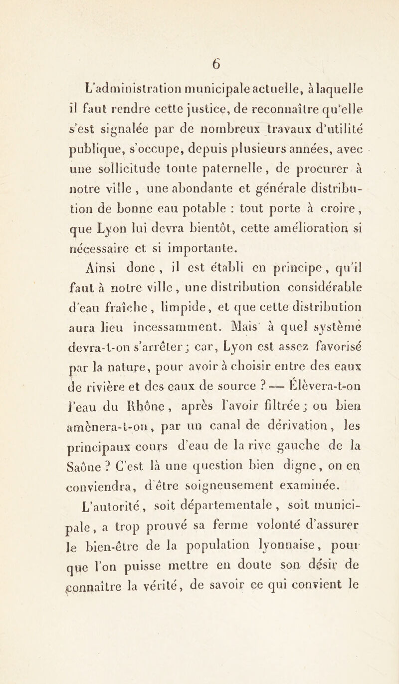 L’administration municipale actuelle, à laquelle il faut rendre cette justice, de reconnaîlre qu’elle s’est signalée par de nombreux travaux d’utilité publique, s’occupe, depuis plusieurs années, avec une sollicitude toute paternelle, de procurer à notre ville , une abondante et générale distribu- tion de bonne eau potable : tout porte à croire, que Lyon lui devra bientôt, cette amélioration si nécessaire et si importante. Ainsi donc , il est établi en principe , qu i! faut à notre ville, une distribution considérable d’eau fraîche, limpide, et que cette distribution aura lieu incessamment. Mais à quel système devra-t-on s’arrêter ; car, Lyon est assez favorisé par la nature, pour avoir à choisir entre des eaux de rivière et des eaux de source ? — Elèvera-t-on l’eau du Rhône, après l’avoir filtrée; ou bien amènera-t-on, par un canal de dérivation, les principaux cours d’eau de la rive gauche de la Saône ? C’est là une question bien digne, on en conviendra, d'être soigneusement examinée. L’autorité, soit départementale , soit munici- pale , a trop prouvé sa ferme volonté d’assurer le bien-être de la population lyonnaise, pour que l’on puisse mettre en doute son désir de connaître la vérité, de savoir ce qui convient le