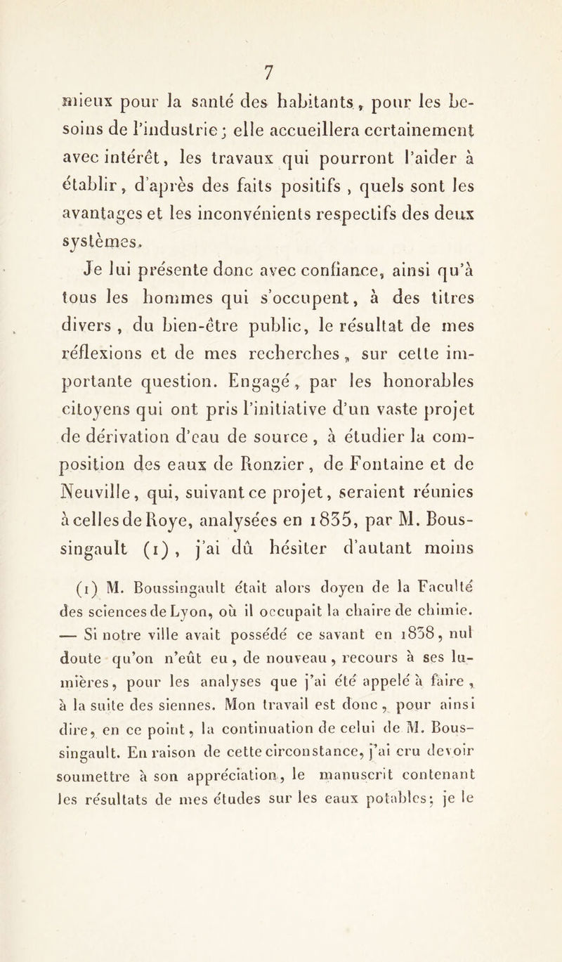 mieux pour la santé des habitants , pour les be- soins de l’industrie; elle accueillera certainement avec interet, les travaux qui pourront l’aider à établir, d après des faits positifs , quels sont les avantages et les inconvénients respectifs des deux systèmes. Je 1 ui présente donc avec confiance, ainsi qu’a tous les hommes qui s’occupent, à des titres divers , du bien-être public, le résultat de mes réflexions et de mes recherches „ sur cette im- portante question. Engagé , par les honorables citoyens qui ont pris l’initiative d’un vaste projet de dérivation d’eau de source , à étudier la com- position des eaux de Ronzier, de Fontaine et de Neuville, qui, suivant ce projet, seraient réunies àcellesdeRoye, analysées en i835, par M. Bous- singault (i) , j’ai dû hésiter d’autant moins (i) M. Boussingault était alors doyen de la Faculté des sciences de Lyon, où il occupait la chaire de chimie. — Si notre ville avait possédé ce savant en i858, nul doute qu’on n’eût eu, de nouveau, recours à ses lu- mières, pour les analyses que j’ai été appelé à faire, à la suite des siennes. Mon travail est donc, pour ainsi dire, en ce point, la continuation de celui de M. Bous- singault. En raison de cette circonstance, j’ai cru devoir soumettre à son appréciation, le manuscrit contenant les résultats de mes études sur les eaux potables ; je le