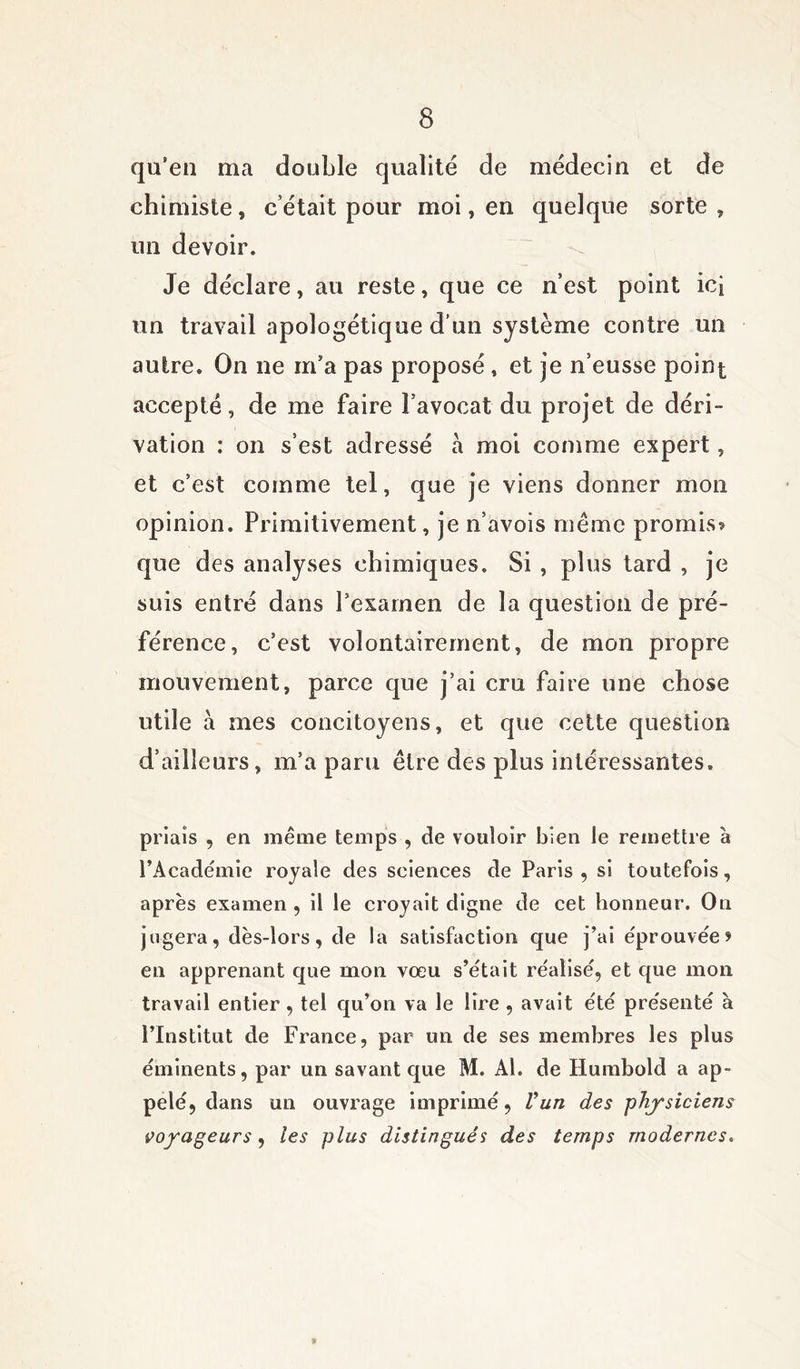qu’en ma double qualité de médecin et de chimiste, c’était pour moi, en quelque sorte , un devoir. Je déclare, au reste, que ce n’est point ici un travail apologétique d’un système contre un autre. On ne m’a pas proposé , et je n’eusse point accepté, de me faire l’avocat du projet de déri- vation : on s’est adressé a moi comme expert, et c’est comme tel, que je viens donner mon opinion. Primitivement, je n’avois même promis? que des analyses chimiques. Si , plus tard , je suis entré dans l’examen de la question de pré- férence, c’est volontairement, de mon propre mouvement, parce que j’ai cru faire une chose utile à mes concitoyens, et que cette question d’ailleurs, m’a paru être des plus intéressantes. priais , en même temps , de vouloir bien le remettre à l'Académie royale des sciences de Paris , si toutefois, après examen , il le croyait digne de cet honneur. On jugera, dès-lors, de la satisfaction que j’ai éprouvée? en apprenant que mon vœu s’était réalisé, et que mon travail entier , tel qu’on va le lire , avait été présenté à l’Institut de France, par un de ses membres les plus éminents, par un savant que M. Al. de Humbold a ap- pelé, dans un ouvrage imprimé, Vun des physiciens voyageurs, les plus distingués des temps modernes.