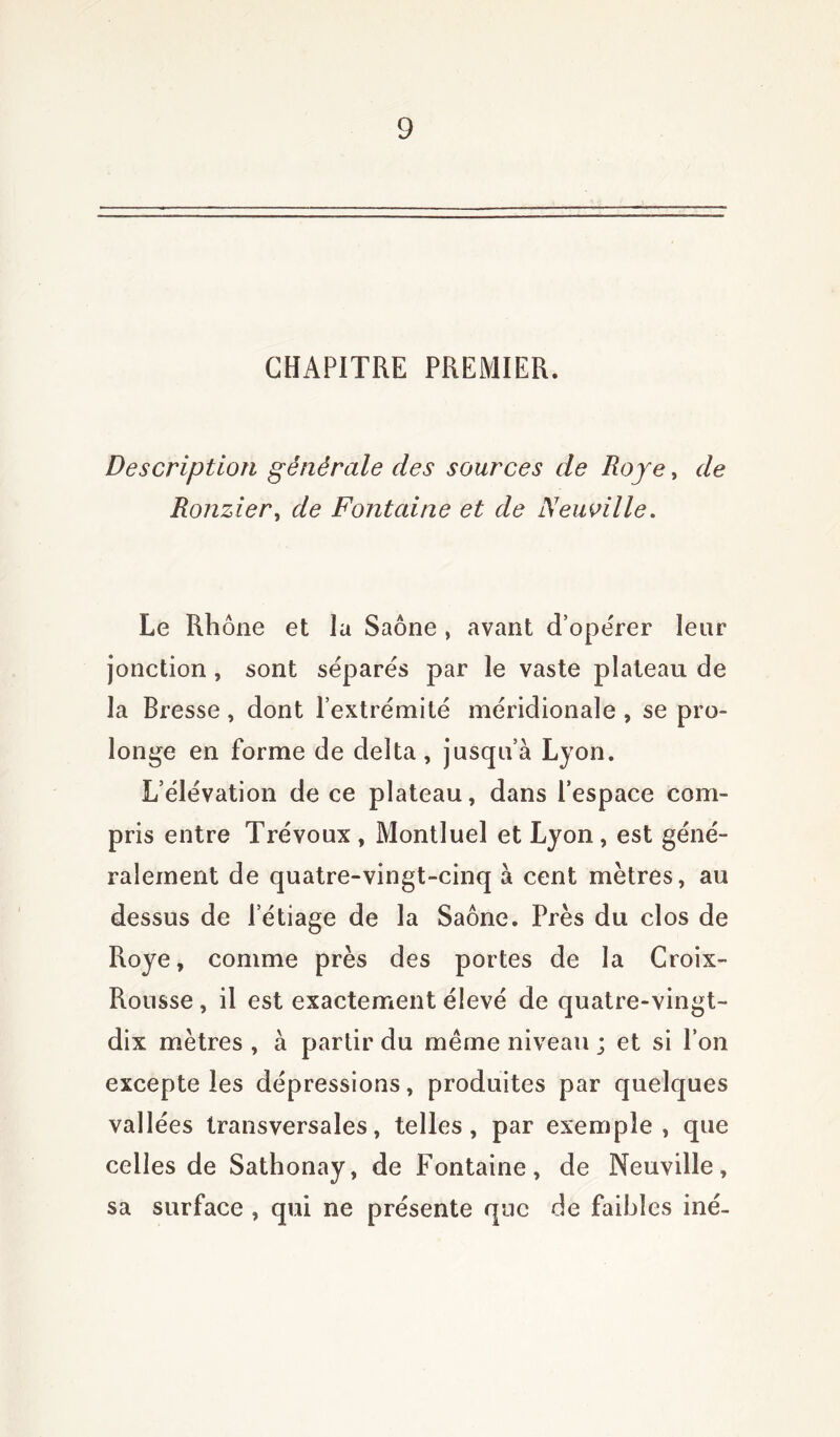 CHAPITRE PREMIER. Description générale des sources de Roje, de Ronzier> de Fontaine et de Neuville. Le Rhône et la Saône , avant d’opérer leur jonction, sont séparés par le vaste plateau de la Bresse , dont l’extrémité méridionale , se pro- longe en forme de delta, jusqu’à Lyon. L’élévation de ce plateau, dans l’espace com- pris entre Trévoux , Montluel et Lyon, est géné- ralement de quatre-vingt-cinq à cent mètres, au dessus de l etiage de la Saône. Près du clos de Roye, comme près des portes de la Croix- Rousse , il est exactement élevé de quatre-vingt- dix mètres , à partir du même niveau ; et si l’on excepte les dépressions, produites par quelques vallées transversales, telles, par exemple, que celles de Sathonay, de Fontaine, de Neuville, sa surface , qui ne présente que de faibles iné-