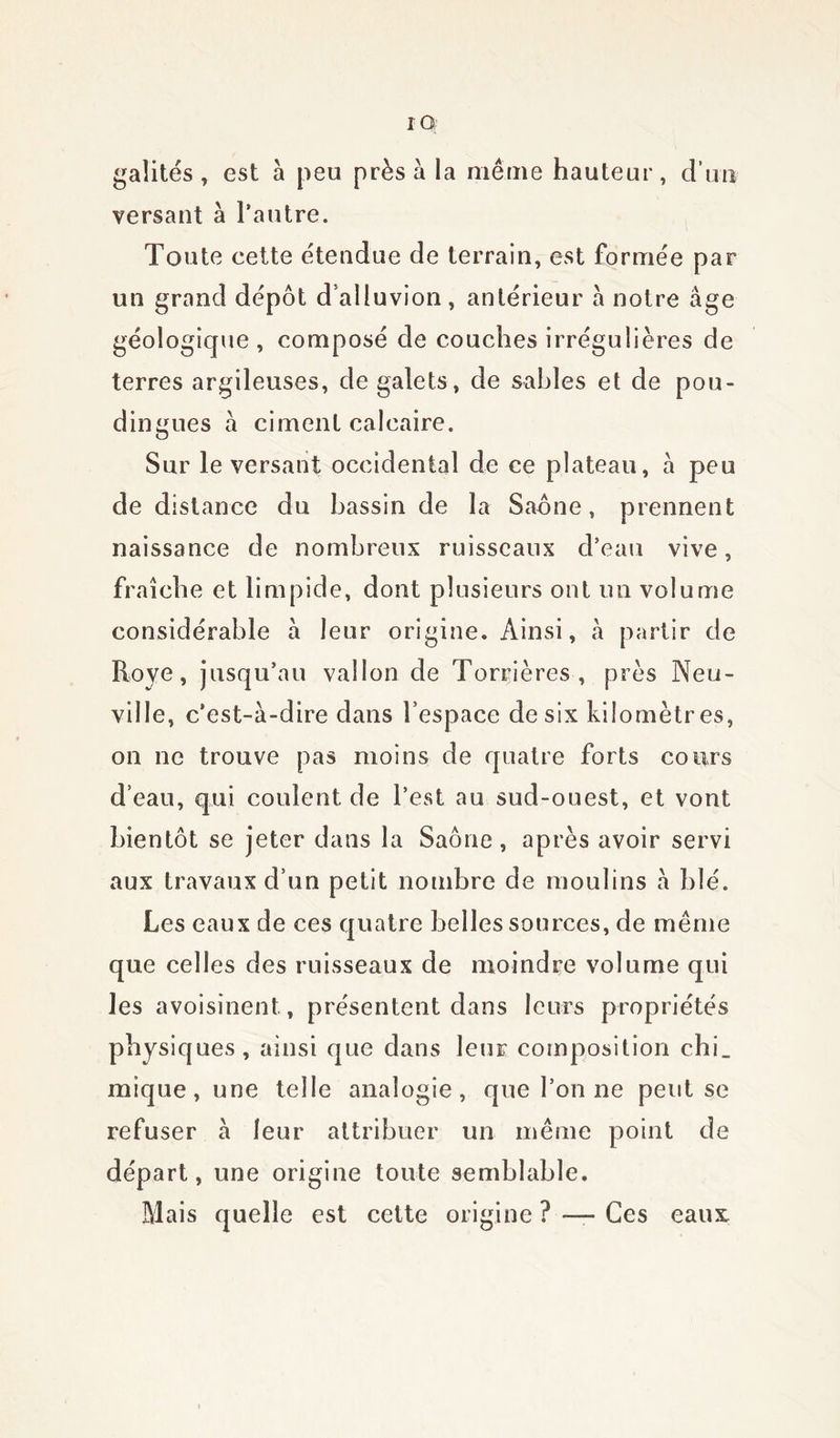 gaîités , est à peu près à la même hauteur, d’un versant à l’autre. Toute cette étendue de terrain, est formée par un grand dépôt d alluvion, antérieur a notre âge géologique , composé de couches irrégulières de terres argileuses, de galets, de sables et de pou- dingues â ciment calcaire. Sur le versant occidental de ce plateau, â peu de distance du bassin de la Saône, prennent naissance de nombreux ruisseaux d’eau vive, fraîche et limpide, dont plusieurs ont un volume considérable â leur origine. Ainsi, â partir de Roye, jusqu’au vallon de Torrières , près Neu- ville, c’est-à-dire dans l’espace de six kilomètres, on ne trouve pas moins de quatre forts cours d’eau, qui coulent de l’est au sud-ouest, et vont bientôt se jeter dans la Saône, après avoir servi aux travaux d’un petit nombre de moulins à blé. Les eaux de ces quatre belles sources, de même que celles des ruisseaux de moindre volume qui les avoisinent, présentent dans leurs propriétés physiques, ainsi que dans leur composition chi_ mique, une telle analogie, que l’on ne peut se refuser à leur attribuer un même point de départ, une origine toute semblable. Mais quelle est cette origine ? — Ces eaux