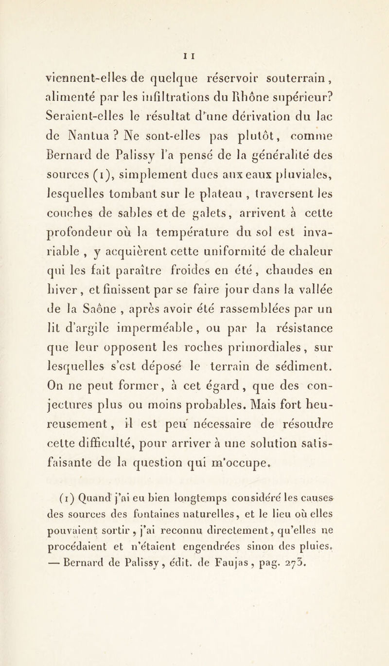 viennent-elles de quelque réservoir souterrain, alimenté par les infiltrations du Rhône supérieur? Seraient-elles le résultat d’une dérivation du lac de Nantua ? Ne sont-elles pas plutôt, comme Bernard de Palissy l’a pensé de la généralité des sources (i), simplement dues aux eaux pluviales, lesquelles tombant sur le plateau , traversent les couches de sables et de galets, arrivent à cette profondeur où la température du sol est inva- riable , y acquièrent cette uniformité de chaleur qui les fait paraître froides en été , chaudes en hiver, et finissent par se faire jour dans la vallée de la Saône , après avoir été rassemblées par un lit d’argile imperméable, ou par la résistance que leur opposent les roches primordiales, sur lesquelles s’est déposé le terrain de sédiment. On ne peut former, à cet égard, que des con- jectures plus ou moins probables. Mais fort heu- reusement , il est peu nécessaire de résoudre cette difficulté, pour arriver à une solution satis- faisante de la question qui m’occupe. (i) Quand j’ai eu bien longtemps considéré les causes des sources des fontaines naturelles, et le lieu où elles pouvaient sortir, j’ai reconnu directement, qu’elles ne procédaient et n’étaient engendrées sinon des pluies. — Bernard de Palissy, édit, de Faujas, pag. 2^3.