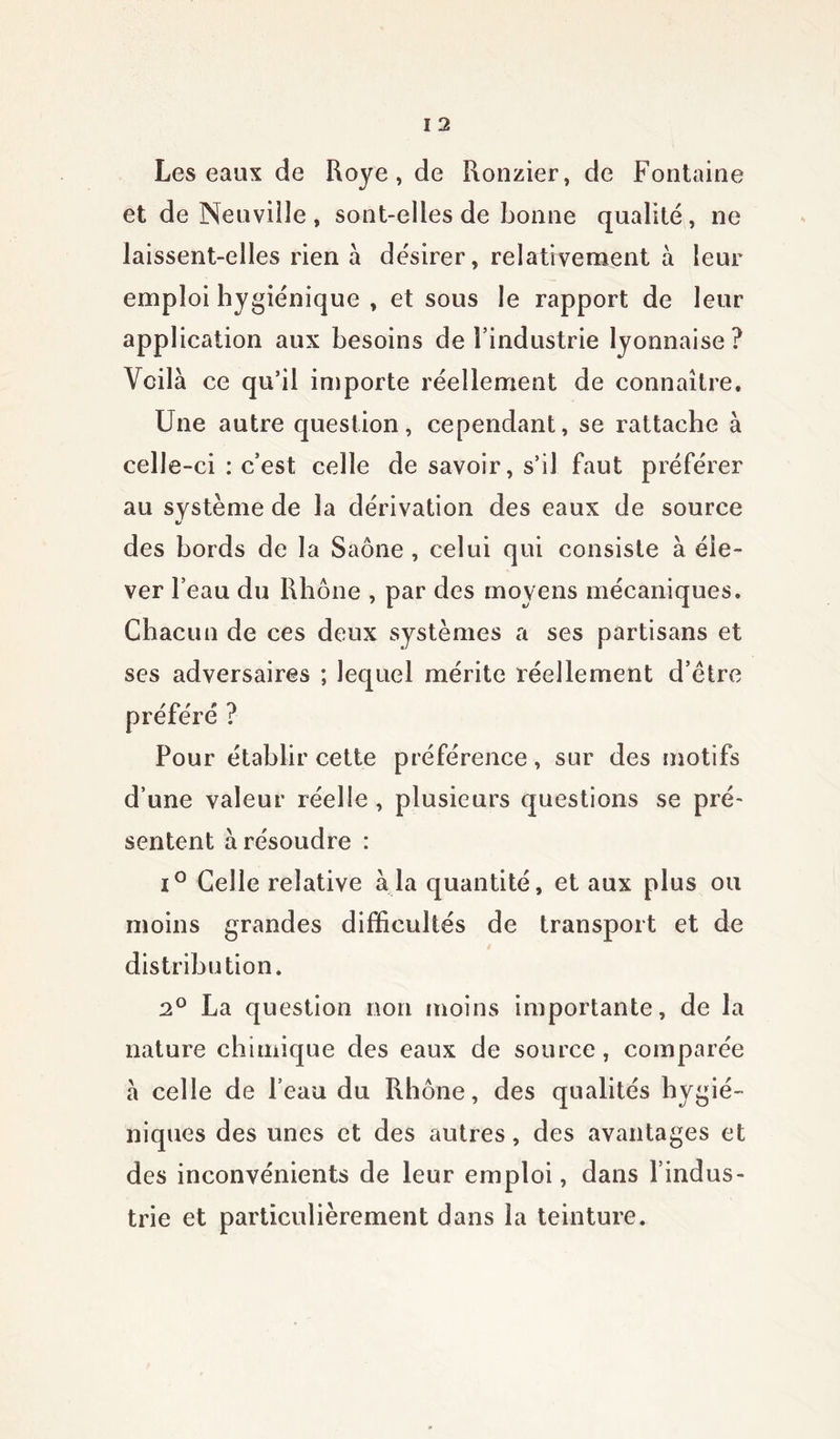 Les eaux de Roye , de Ronzier, de Fontaine et de Neuville , sont-elles de bonne qualité, ne laissent-elles rien à désirer, relativement à leur emploi hygiénique , et sous le rapport de leur application aux besoins de l’industrie lyonnaise? Voilà ce qu’il importe réellement de connaître. Une autre question, cependant, se rattache à celle-ci : c’est celle de savoir, s’il faut préférer au système de la dérivation des eaux de source des bords de la Saône , celui qui consiste à éle- ver l’eau du Rhône , par des moyens mécaniques. Chacun de ces deux systèmes a ses partisans et ses adversaires ; lequel mérite réellement d’ètre ? « Pour établir cette préférence, sur des motifs d’une valeur réelle , plusieurs questions se pré- sentent à résoudre : i° Celle relative à la quantité, et aux plus ou moins grandes difficultés de transport et de distribution. 2° La question non moins importante, de la nature chimique des eaux de source, comparée à celle de l’eau du Rhône, des qualités hygié- niques des unes et des autres, des avantages et des inconvénients de leur emploi, dans l’indus- trie et particulièrement dans la teinture.