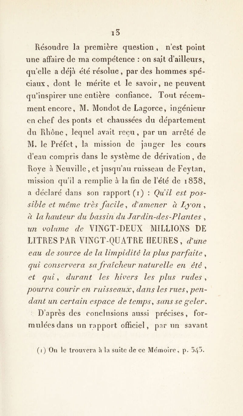 Résoudre la première question , n’est point une affaire de ma compétence : on sajt d’ailleurs, qu’elle a déjà été résolue , par des hommes spé- ciaux, dont le mérite et le savoir, ne peuvent qu’inspirer une entière confiance. Tout récem- ment encore, M. Mondot de Lagorce, ingénieur en chef des ponts et chaussées du département du Rhône , lequel avait reçu , par un arreté de M. le Préfet, la mission de jauger les cours d’eau compris dans le système de dérivation, de Roye a Neuville , et jusqu’au ruisseau de Feytan, mission qu’il a remplie à la fin de Pété de i838, a déclaré dans son rapport (i) : Qu il est pos- sible et même très facile, d'amener à Lyon , à la hauteur du bassin du Jardin-des-Plantes , un volume de VINGT-DEUX MILLIONS DE LITRES PAR VINGT-QUATRE HEURES, d'une eau de source de la limpidité la plus parfaite, qui conservera sa fraîcheur naturelle en été , et qui, durant les hivers les plus rudes, pourra courir en ruisseaux, dans les rues, pen- dant un certain espace de temps, sans se geler. D’après des conclusions aussi précises, for- mulées dans un rapport officiel, par un savant (i) On le trouvera h la suite de ce Mémoire, p. 54a.