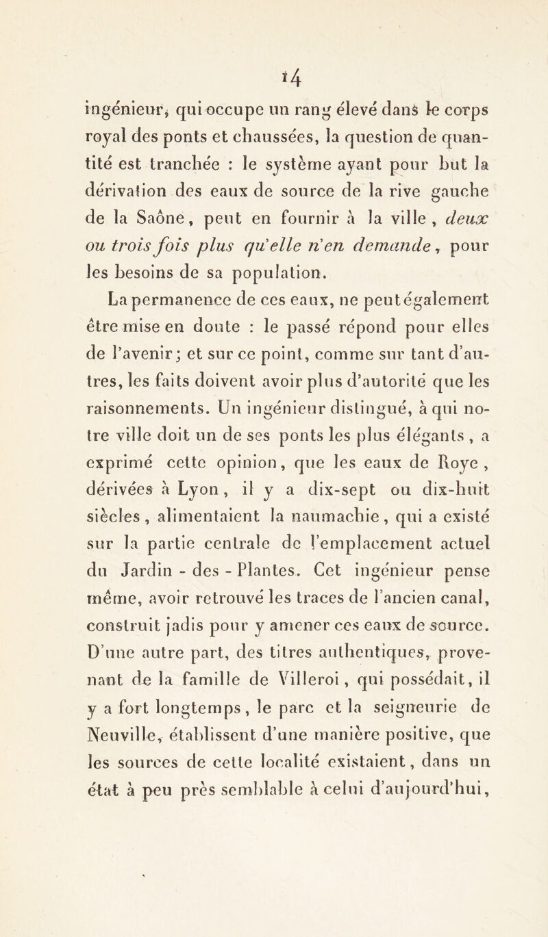 ingénieur* qui occupe un rang élevé danà le corps royal des ponts et chaussées, la question de quan- tité est tranchée : le système ayant pour but la dérivation des eaux de source de la rive gauche de la Saône, peut en fournir à la ville, deux ou trois fois plus quelle rien demande, pour les besoins de sa population. La permanence de ces eaux, ne peut également être mise en doute : le passé répond pour elles de l’avenir; et sur ce point, comme sur tant d’au- tres, les faits doivent avoir plus d’autorité que les raisonnements. Un ingénieur distingué, à qui no- tre ville doit un de ses ponts les plus élégants , a exprimé cette opinion, que les eaux de Roye , dérivées à Lyon , il y a dix-sept ou dix-huit siècles , alimentaient la naumachie , qui a existé sur la partie centrale de l’emplacement actuel du Jardin - des - Plantes. Cet ingénieur pense même, avoir retrouvé les traces de l’ancien canal, construit jadis pour y amener ces eaux de source. D’une autre part, des titres authentiques, prove- nant de la famille de Villeroi, qui possédait, il y a fort longtemps, le parc et la seigneurie de Neuville, établissent d’une manière positive, que les sources de cette localité existaient, dans un état à peu près semblable à celui d’aujourd’hui.