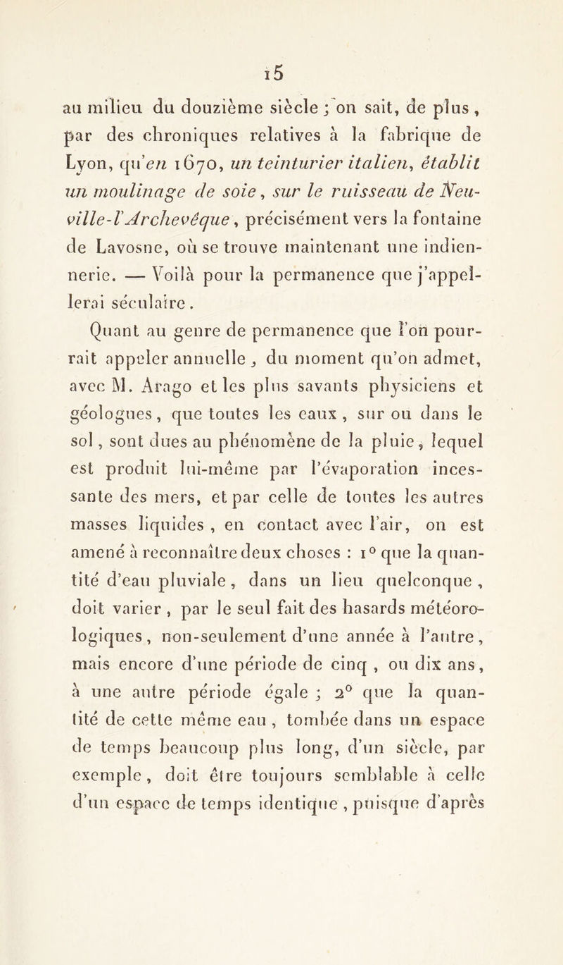 au milieu du douzième siècle ; on sait, de plus , par des chroniques relatives a la fabrique de Lyon, quen 1670, un teinturier italien, établit un moulinage de soie, sur le ruisseau de Neu- ville-VArchevêque, précisément vers la fontaine de Lavosne, où se trouve maintenant une indien- nerie. — Voila pour la permanence que j’appel- lerai séculaire. Quant au genre de permanence que î on pour- rait appeler annuelle j du moment qu’on admet, avec M. Arago et les plus savants physiciens et géologues, que toutes les eaux, sur ou dans le sol, sont dues au phénomène de la pluie, lequel est produit lui-même par l’évaporation inces- sante des mers, et par celle de toutes les autres masses liquides , en contact avec l’air, on est amené à reconnaître deux choses : i° que la quan- tité d’eau pluviale, dans un lieu quelconque, doit varier , par le seul fait des hasards météoro- logiques , non-seulement d’une année à l’autre, mais encore d’une période de cinq , ou dix ans, a une autre période égale ; 20 que la quan- tité de cette même eau , tombée dans un espace de temps beaucoup plus long, d’un siècle, par exemple, doit être toujours semblable à celle d’un espace de temps identique , puisque d’après