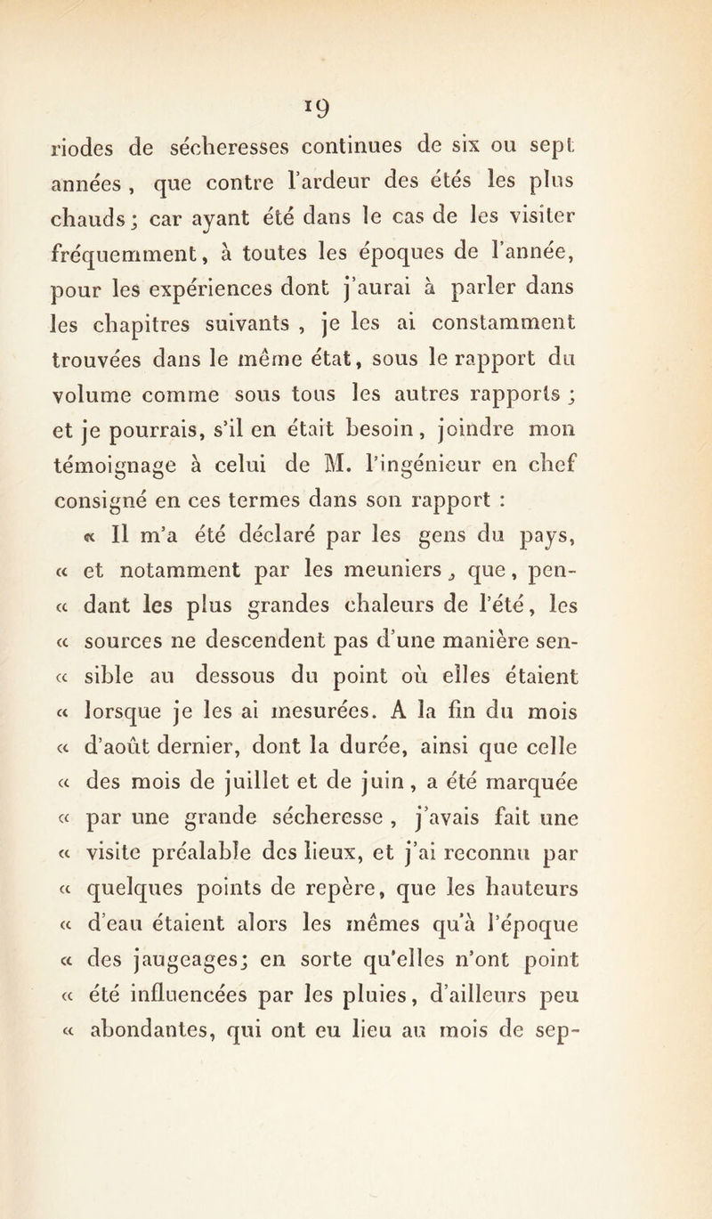 *9 riodes de sécheresses continues de six ou sep!; années , que contre l’ardeur des étés les plus chauds; car ayant été dans le cas de les visiter fréquemment, à toutes les époques de l’année, pour les expériences dont j’aurai à parler dans les chapitres suivants , je les ai constamment trouvées dans le même état, sous le rapport du volume comme sous tous les autres rapports ; et je pourrais, s’il en était besoin, joindre mon témoignage à celui de M. l’ingénieur en chef consigné en ces termes dans son rapport : « Il m’a été déclaré par les gens du pays, a et notamment par les meuniers ^ que, pen- ce dant les plus grandes chaleurs de l’été, les <c sources ne descendent pas d’une manière sen- cc sible au dessous du point où elles étaient cc lorsque je les ai mesurées. A la fin du mois a d’août dernier, dont la durée, ainsi que celle « des mois de juillet et de juin, a été marquée ce par une grande sécheresse , j’avais fait une « visite préalable des lieux, et j’ai reconnu par « quelques points de repère, que les hauteurs et d’eau étaient alors les mêmes qu’a l’époque « des jaugeages; en sorte qu’elles n’ont point ec été influencées par les pluies, d’ailleurs peu et abondantes, qui ont eu lieu au mois de sep-
