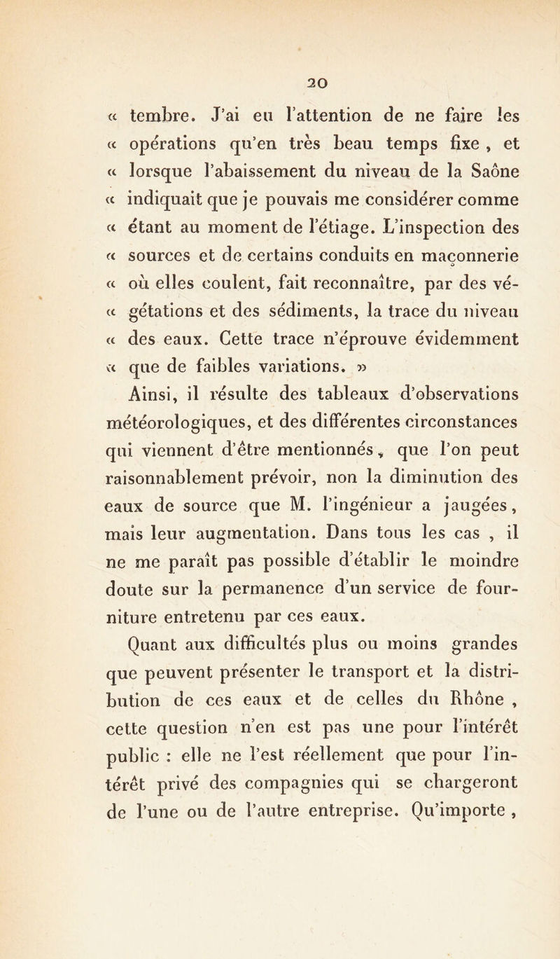 « tembre. J’ai eu l’attention de ne faire les « opérations qu’en très beau temps fixe , et « lorsque l’abaissement du niveau de la Saône « indiquait que je pouvais me considérer comme « étant au moment de l’étiage. L’inspection des a sources et de certains conduits en maçonnerie O « où elles coulent, fait reconnaître, par des vê- te gétations et des sédiments, la trace du niveau « des eaux. Cette trace n’éprouve évidemment vx que de faibles variations. » Ainsi, il résulte des tableaux d’observations météorologiques, et des différentes circonstances qui viennent d’être mentionnés * que l’on peut raisonnablement prévoir, non la diminution des eaux de source que M. l’ingénieur a jaugées, mais leur augmentation. Dans tous les cas , il ne me paraît pas possible d’établir le moindre doute sur la permanence d’un service de four- niture entretenu par ces eaux. Quant aux difficultés plus ou moins grandes que peuvent présenter le transport et la distri- bution de ces eaux et de celles du Rhône , cette question n’en est pas une pour l’intérêt public : elle ne l’est réellement que pour l’in- térêt privé des compagnies qui se chargeront de l’une ou de l’autre entreprise. Qu’importe ,