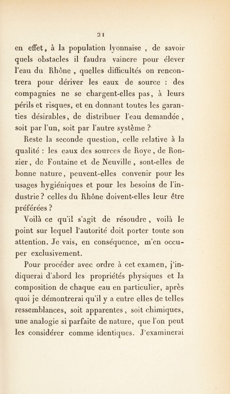 en effet , à la population lyonnaise , de savoir quels obstacles il faudra vaincre pour élever l’eau du Rhône , quelles difficultés on rencon- trera pour dériver les eaux de source : des compagnies ne se chargent-elles pas, à leurs périls et risques, et en donnant toutes les garan- ties désirables, de distribuer l’eau demandée, soit par l’un, soit par l’autre système ? Reste la seconde question, celle relative a la qualité : les eaux des sources de Roye, de Ron- zier, de Fontaine et de Neuville , sont-elles de bonne nature, peuvent-elles convenir pour les usages hygiéniques et pour les besoins de l’in- dustrie ? celles du Rhône doivent-elles leur être préférées ? Voilà ce qu’il s’agit de résoudre , voilà le point sur lequel l’autorité doit porter toute son attention. Je vais, en conséquence, m’en occu- per exclusivement. Pour procéder avec ordre à cet examen, j’in- diquerai d’abord les propriétés physiques et la composition de chaque eau en particulier, après quoi je démontrerai qu’il y a entre elles de telles ressemblances, soit apparentes, soit chimiques, une analogie si parfaite de nature, que l’on peut les considérer comme identiques. J’examinerai