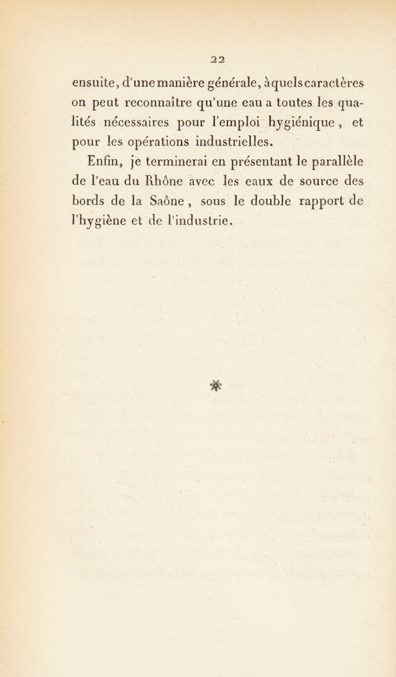 ensuite, d’une manière générale, à quels caractères on peut reconnaître qu’une eau a toutes les qua- lités nécessaires pour l’emploi hygiénique , et pour les opérations industrielles. Enfin, je terminerai en présentant le parallèle de l3 eau du Rhône avec les eaux de source des bords de la Saône , sous le double rapport de l’hygiène et de l’industrie.