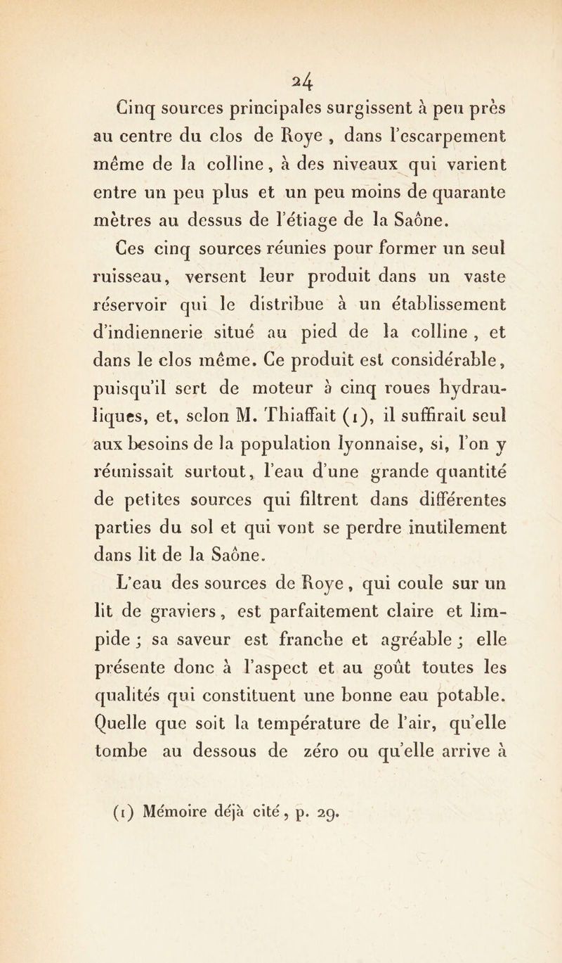 Cinq sources principales surgissent à peu près au centre du clos de Roye , dans l’escarpement même de la colline, à des niveaux qui varient entre un peu plus et un peu moins de quarante mètres au dessus de l’étiage de la Saône. Ces cinq sources réunies pour former un seul ruisseau, versent leur produit dans un vaste réservoir qui le distribue à un établissement d’indiennerie situé au pied de la colline , et dans le clos même. Ce produit est considérable, puisqu’il sert de moteur h cinq roues hydrau- liques, et, selon M. Thiaffait (i), il suffirait seul aux besoins de la population lyonnaise, si, Ton y réunissait surtout, l’eau d’une grande quantité de petites sources qui filtrent dans différentes parties du sol et qui vont se perdre inutilement dans lit de la Saône. L’eau des sources de Roye, qui coule sur un lit de graviers, est parfaitement claire et lim- pide ; sa saveur est franche et agréable ; elle présente donc à l’aspect et au goût toutes les qualités qui constituent une bonne eau potable. Quelle que soit la température de l’air, quelle tombe au dessous de zéro ou qu elle arrive à (i) Mémoire déjà cité, p. 29.