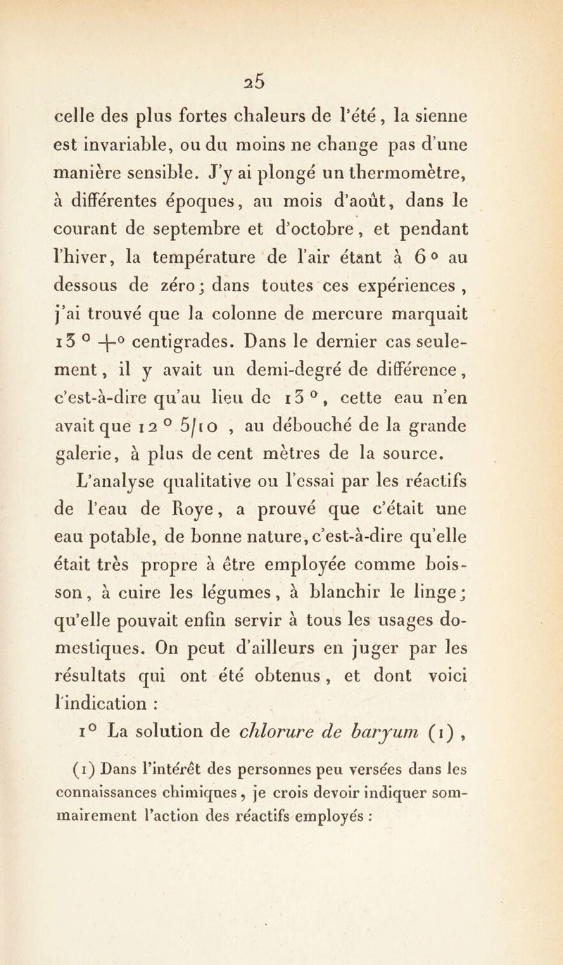 celle des plus fortes chaleurs de Pe'té, la sienne est invariable, ou du moins ne change pas d’une manière sensible. J y ai plongé un thermomètre, à differentes époques, au mois d’août, dans le courant de septembre et d’octobre, et pendant l’hiver, la température de l’air étant à 60 au dessous de zéro; dans toutes ces expériences, j’ai trouvé que la colonne de mercure marquait i5 0 ~b0 centigrades. Dans le dernier cas seule- ment , il y avait un demi-degré de différence, c’est-à-dire qu’au lieu de 15 ° » cette eau n’en avait que i2° 5fio , au débouché de la grande galerie, à plus de cent mètres de la source. L’analyse qualitative ou l’essai par les réactifs de l’eau de Roye, a prouvé que c’était une eau potable, de bonne nature, c’est-à-dire qu’elle était très propre à être employée comme bois- son, à cuire les légumes, à blanchir le linge; qu’elle pouvait enfin servir à tous les usages do- mestiques. On peut d’ailleurs en juger par les résultats qui ont été obtenus, et dont voici l'indication : i° La solution de chlorure de baryum (i) , (i) Dans l’intérêt des personnes peu versées dans les connaissances chimiques , je crois devoir indiquer som- mairement l’action des réactifs employés :