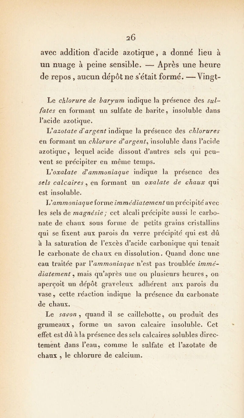 avec addition d’acide azotique, a donné lieu à un nuage à peine sensible. — Après une heure de repos, aucun dépôt ne s était formé. — Vingt- Le chlorure de baryum indique la présence des sul- fates en formant un sulfate de barite, insoluble dans l’acide azotique. Vazotate d'argent indique la présence des chlorures en formant un chlorure d'argent, insoluble dans l’acide azotique, lequel acide dissout d’autres sels qui peu- vent se précipiter en même temps. L'oxalate déammoniaque indique la présence des sels calcaires , en formant un oxalate de chaux qui est insoluble. L’ammoniaque forme immédiatement un précipité avec les sels de magnésie ; cet alcali précipite aussi le carbo- nate de chaux sous forme de petits grains cristallins qui se fixent aux parois du verre précipité qui est dû à la saturation de i’excès d’acide carbonique qui tenait le carbonate de chaux en dissolution. Quand donc une eau traitée par Y ammoniaque n’est pas troublée immé- diatement , mais qu’après une ou plusieurs heures, on aperçoit un dépôt graveleux adhérent aux parois du vase , cette réaction indique la présence du carbonate de chaux. Le savon , quand il se caillebotte, ou produit des grumeaux , forme un savon calcaire insoluble. Cet effet est dû à la présence des sels calcaires solubles direc- tement dans l’eau, comme le sulfate et l’azotate de chaux , le chlorure de calcium.