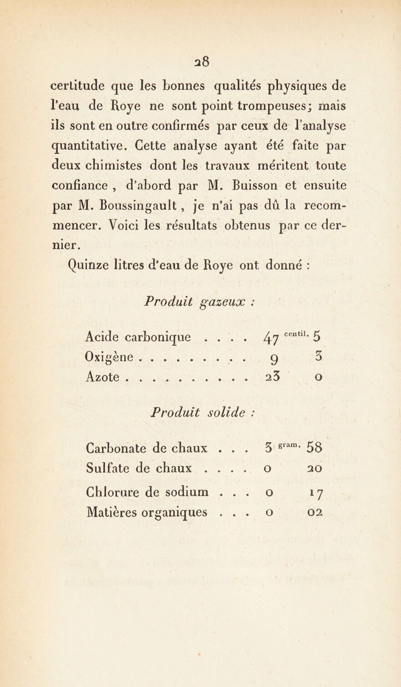 certitude que les bonnes qualités physiques de l’eau de Roye ne sont point trompeuses; mais ils sont en outre confirmés par ceux de l’analyse quantitative. Cette analyse ayant été faite par deux chimistes dont les travaux méritent toute confiance , d’abord par M. Buisson et ensuite par M. Boussingault, je n’ai pas dû la recom- mencer. Voici les résultats obtenus par ce der- nier. Quinze litres d’eau de Roye ont donné : Produit gazeux : Acide carbonique .... 47 ceutl1' 5 0 xi gène 9 5 Azote 23 o Produit solide : Carbonate de chaux Sulfate de chaux . Chlorure de sodium Matières organiques 3 gram* 58 o 20 o o 17 02