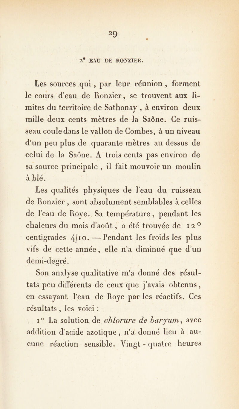2* EAU DE RONZIER. Les sources qui , par leur réunion , forment le cours d’eau de Ronzier, se trouvent aux li- mites du territoire de Sathonay , à environ deux mille deux cents mètres de la Saône. Ce ruis- seau coule dans le vallon de Combes, à un niveau d’un peu plus de quarante mètres au dessus de celui de la Saône. A trois cents pas environ de sa source principale , il fait mouvoir un moulin à blé. Les qualités physiques de l’eau du ruisseau de Ronzier , sont absolument semblables à celles de l’eau de Roye. Sa température, pendant les chaleurs du mois d’août, a été trouvée de 120 centigrades 4/IQ- —Pendant les froids les plus vifs de cette année, elle n’a diminué que d’un demi-degré. Son analyse qualitative m’a donné des résul- tats peu différents de ceux que j’avais obtenus, en essayant l’eau de Roye par les réactifs. Ces résultats , les voici : i° La solution de chlorure de baryum, avec addition d’acide azotique, n’a donné lieu à au- cune réaction sensible. Vingt - quatre heures