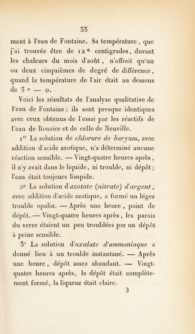 35 ment à beau de Fontaine. Sa température , que j’ai trouvée être de 12 0 centigrades, durant les chaleurs du mois d’août , n’offrait qu’un ou deux cinquièmes de degré de différence, quand la température de l’air était au dessous de 3 0 — o. Voici les résultats de l’analyse qualitative de l’eau de Fontaine : ils sont presque identiques avec ceux obtenus de l’essai par les réactifs de l’eau de Ronzier et de celle de Neuville. i° La solution de chlorure de baryum, avec addition d’acide azotique, n’a déterminé aucune réaction sensible. — Vingt-quatre heures après, il n’y avait dans le liquide, ni trouble, ni dépôt; l’eau était toujours limpide. 20 La solution d’azotate {nitrate) dargent, avec addition d’acicle azotique, a formé un léger trouble opalin. —Après une heure, point de dépôt. — Vingt-quatre heures après , les parois du verre étaient un peu troublées par un dépôt à peine sensible. 3° La solution d oxalate d ammoniaque a donné lieu a un trouble instantané. «— Après une heure , dépôt assez abondant. — Vingt- quatre heures après, le dépôt était complète- ment formé, la liqueur était claire. 3