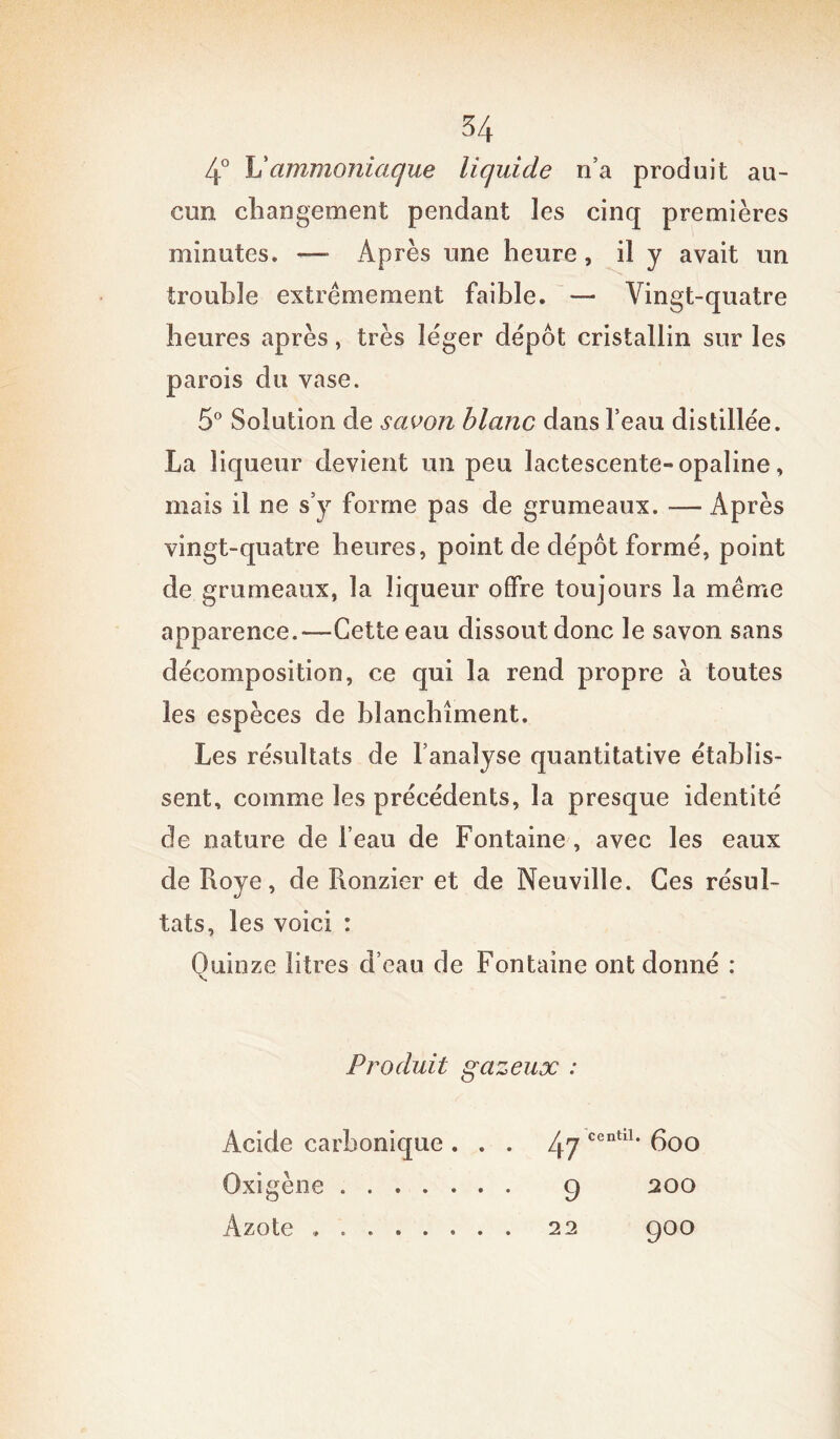 4° U ammoniaque liquide n’a produit au- cun changement pendant les cinq premières minutes. —- Après une heure, il y avait un trouble extrêmement faible. — Vingt-quatre heures après, très léger dépôt cristallin sur les parois du vase. 5° Solution de savon blanc dans l’eau distillée. La liqueur devient un peu lactescente-opaline, mais il ne s’y forme pas de grumeaux. — Après vingt-quatre heures, point de dépôt formé, point de grumeaux, la liqueur offre toujours la même apparence.—Cette eau dissout donc le savon sans décomposition, ce qui la rend propre à toutes les espèces de blanchiment. Les résultats de l’analyse quantitative établis- sent, comme les précédents, la presque identité de nature de l’eau de Fontaine , avec les eaux de Roye, de Ronzier et de Neuville. Ces résul- tats, les voici : Quinze litres d’eau de Fontaine ont donné : Produit gazeux : Acide carbonique ... 47 centlL 6oo Oxigène 9 200 Azote . 22 9°°