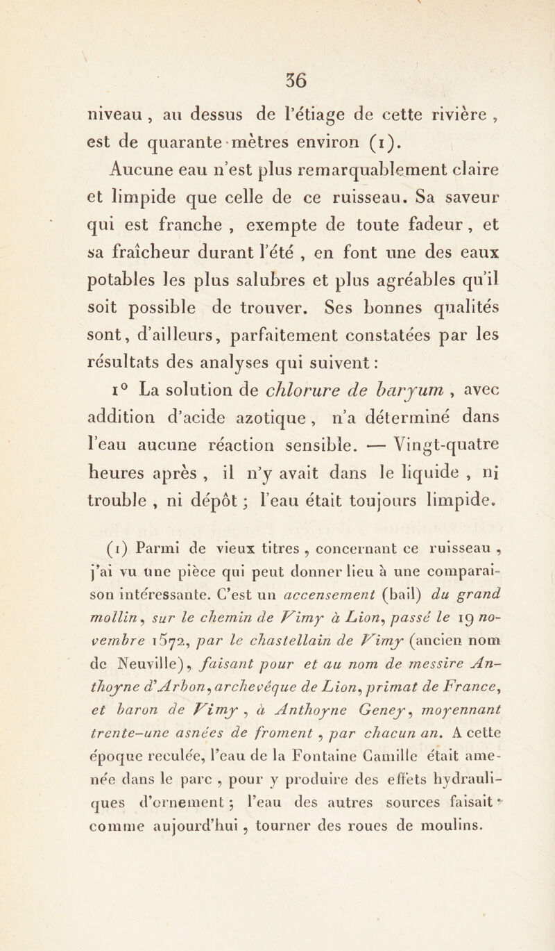 niveau , au dessus de l’étiage de cette rivière , est de quarante mètres environ (i). Aucune eau n’est plus remarquablement claire et limpide que celle de ce ruisseau. Sa saveur qui est franche , exempte de toute fadeur, et sa fraîcheur durant l’été , en font une des eaux potables les plus salubres et plus agréables qu’il soit possible de trouver. Ses bonnes qualités sont, d’ailleurs, parfaitement constatées par les résultats des analyses qui suivent : i° La solution de chlorure de baryum , avec addition d’acide azotique , n’a déterminé dans l’eau aucune réaction sensible. — Vingt-quatre heures après , il n’y avait dans le liquide , ni trouble , ni dépôt ; l’eau était toujours limpide. (i) Parmi de vieux titres , concernant ce ruisseau , j’ai vu line pièce qui peut donner lieu à une comparai- son intéressante. C’est un accensement (bail) du grand mollin, sur le chemin de Fimy à Lion, passé le ip no- vembre 15y2, par le chastellain de Vimy (ancien nom de Neuville), faisant pour et au nom de messire An- thoyne d’Arbon, archevêque de Lion, primat de France, et baron de fimy , à Anthoyne Geney, moyennant trente-une asnées de froment , par chacun an. A cette époque reculée, Peau de la Fontaine Camille était ame- née dans le parc , pour y produire des effets hydrauli- ques d’ornement \ Peau des autres sources faisait y comme aujourd’hui , tourner des roues de moulins.