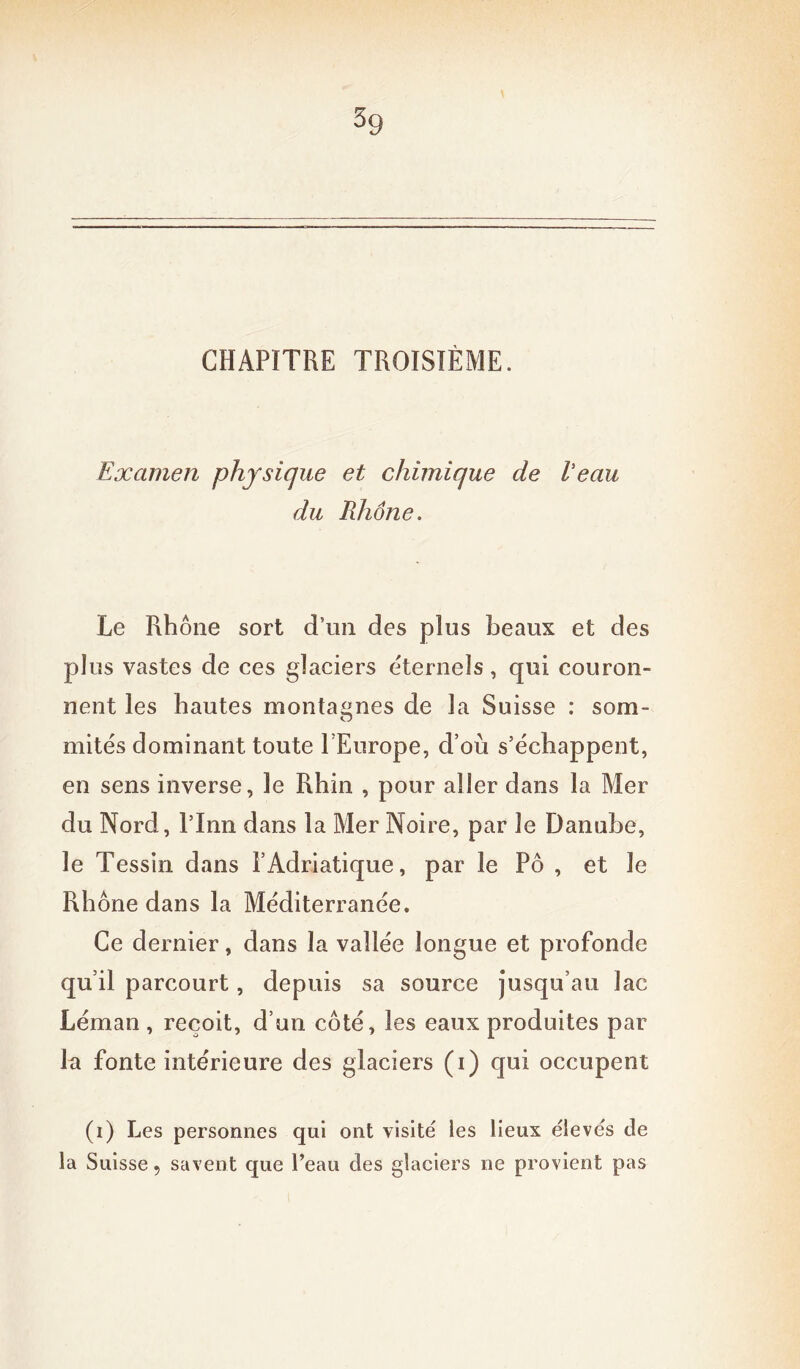 CHAPITRE TROISIÈME. Examen physique et chimique de Veau du Rhône. Le Rhône sort d’un des plus beaux et des plus vastes de ces glaciers éternels, qui couron- nent les hautes montagnes de la Suisse : som- mités dominant toute l’Europe, d’où s’échappent, en sens inverse, le Rhin , pour aller dans la Mer du Nord, l’Inn dans la Mer Noire, par le Danube, le Tessin dans l’Adriatique, par le Pô , et le Rhône dans la Méditerranée. Ce dernier, dans la vallée longue et profonde qu’il parcourt, depuis sa source jusqu’au lac Léman , reçoit, d’un côté, les eaux produites par la fonte intérieure des glaciers (i) qui occupent (i) Les personnes qui ont visité les lieux élevés de la Suisse, savent que l’eau des glaciers ne provient pas
