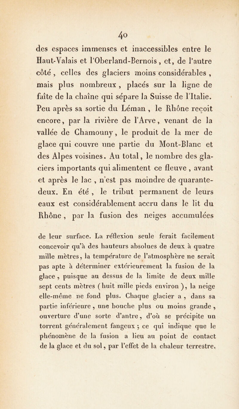 des espaces immenses et inaccessibles entre le Haut-Valais et l’Oberland-Bernois, et, de l’autre côté , celles des glaciers moins considérables , mais plus nombreux , placés sur la ligne de faîte de la chaîne qui sépare la Suisse de l’Italie. Peu après sa sortie du Léman , le Rhône reçoit encore, par la rivière de l’Arve, venant de la vallée de Chamouny, le produit de la mer de glace qui couvre une partie du Mont-Blanc et des Alpes voisines. Au total, le nombre des gla- ciers importants qui alimentent ce fleuve , avant et après le lac , n’est pas moindre de quarante- deux. En été , le tribut permanent de leurs eaux est considérablement accru dans le lit du Rhône , par la fusion des neiges accumulées cle leur surface. La réflexion seule ferait facilement concevoir qu’à des hauteurs absolues de deux à quatre mille mètres, la température de l’atmosphère ne serait pas apte à déterminer extérieurement la fusion de la glace , puisque au dessus de la limite de deux mille sept cents mètres (huit mille pieds environ), la neige elle-même ne fond plus. Chaque glacier a , dans sa partie inférieure , une bouche plus ou moins grande , ouverture d’une sorte d’antre, d’ou se précipite un torrent généralement fangeux *, ce qui indique que le phénomène de la fusion a lieu au point de contact de la glace et du sol, par l’effet de la chaleur terrestre.