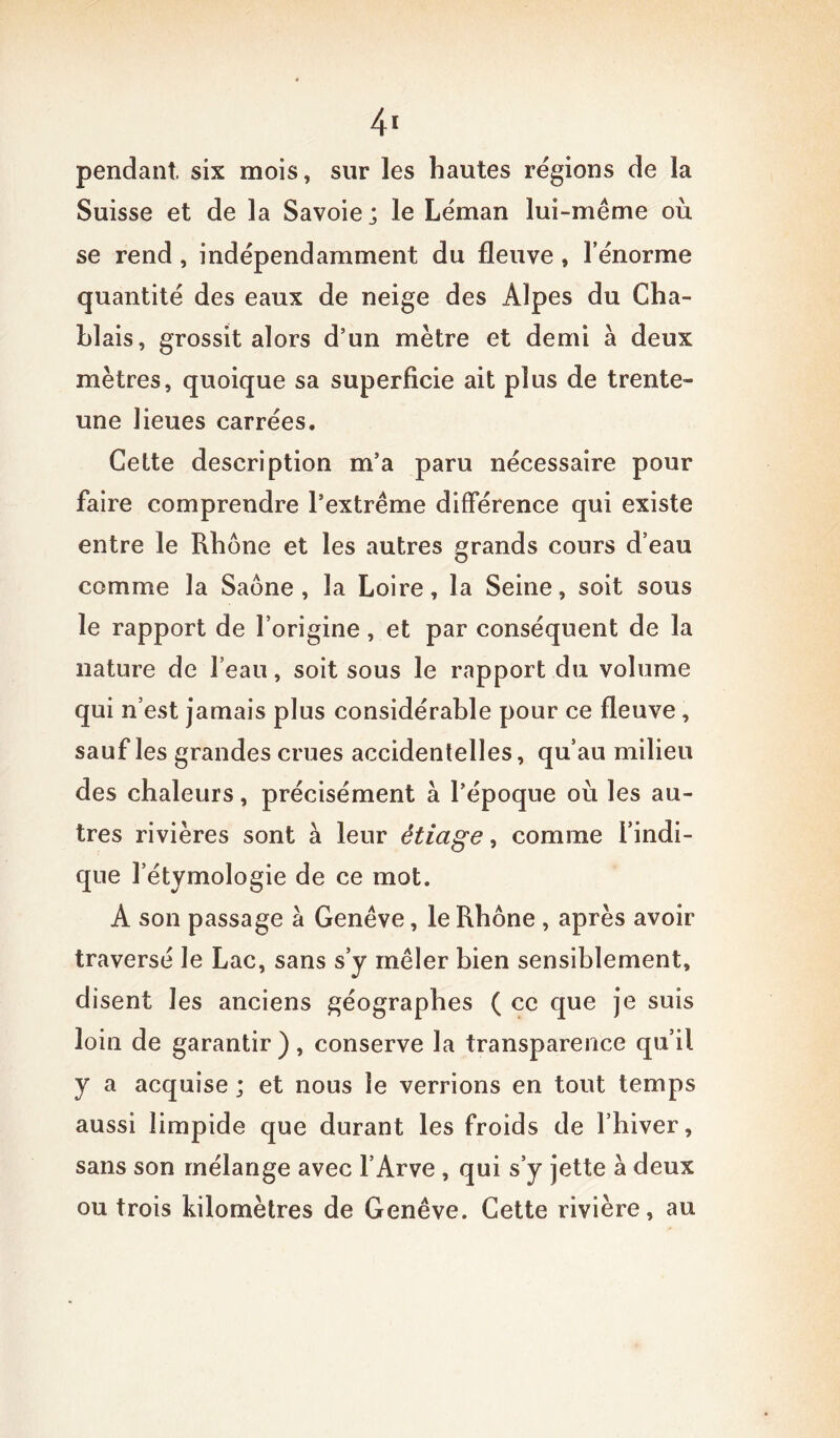 4* pendant, six mois, sur les hautes régions de la Suisse et de la Savoie; le Léman lui-même où se rend , indépendamment du fleuve , l’énorme quantité des eaux de neige des Alpes du Cha- hlais, grossit alors d’un mètre et demi a deux mètres, quoique sa superficie ait plus de trente- une lieues carrées. Celte description m’a paru nécessaire pour faire comprendre l’extrême différence qui existe entre le Rhône et les autres grands cours d’eau comme la Saône, la Loire, la Seine, soit sous le rapport de l’origine, et par conséquent de la nature de l’eau, soit sous le rapport du volume qui n’est jamais plus considérable pour ce fleuve, sauf les grandes crues accidentelles, qu’au milieu des chaleurs, précisément à l’époque où les au- tres rivières sont à leur êticige, comme l’indi- que l’étymologie de ce mot. A son passage à Genève, le Rhône , après avoir traversé le Lac, sans s’y mêler bien sensiblement, disent les anciens géographes ( ce que je suis loin de garantir ), conserve la transparence qu’il y a acquise ; et nous le verrions en tout temps aussi limpide que durant les froids de l’hiver, sans son mélange avec l’Arve, qui s’y jette à deux ou trois kilomètres de Genève. Cette rivière, au